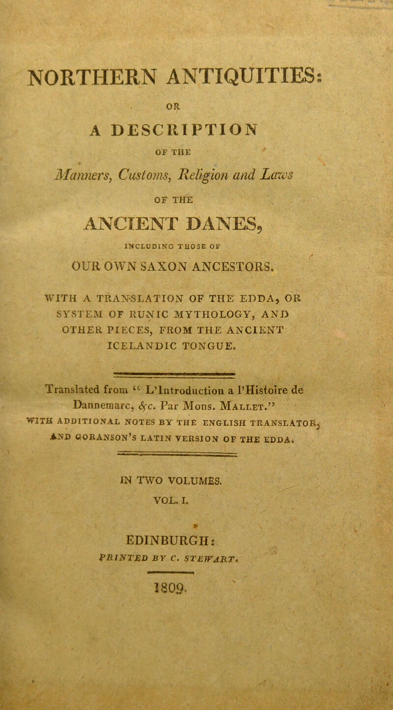 NORTHERN ANTIQUITIES OR A DESCRIPTION OF THE ' MannerSj Customs, Religion and Laxvs OF THE ANCIENT DANES, INCLUDING THOSE OF OUR OWN SAXON ANCESTORS. WITH A TRANSLATION OF THE EDDA, OR SYSTEM OF RUNIC MYTHOLOGY, AND OTHER PIECES, FROM THE ANCIENT ICELANDIC TONGUE. Translated from L’Introduction a l’Histoire de Dannemarc, 6çc. Par Mons. Mallet.” WITH ADDITIONAL NOTES BY TUE ENGLISH TRANSLATOR^ AND OORANSON’s LATIN VERSION OP THE EDDA. IN TWO VOLUMES. » EDINBURGHî PRINTED BV C. STEfFJIiT<* 1809^ 9 9