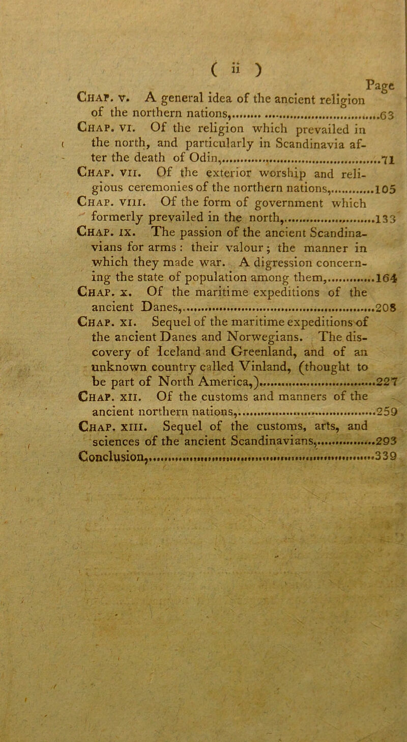 Page Chap. V. A general idea of the ancient religion of the northern nations, Chap. vi. Of the religion which prevailed in the north, and particularly in Scandinavia af- ter the death of Odin, 71 Chap. vu. Of the exterior worship and reli- gions ceremonies of the northern nations, 105 Chap. viii. Of the form of government which formerly prevailed in the north, 133 Chap. ix. The passion of the ancient Scandina- vians for arms : their valour ; the manner in which they made war. A digression concern- ing the State of population among them, ...164 Chap. x. Of the maritime expéditions of the ancient Danes, 208 Chap. xi. Sequelof the maritime expeditionsof the ancient Danes and Norwegians. The dis- covery of Iceland and Groenland, and of an unknown country called Vinland, (thought to be part of North America,) 227 Chap. xii. Of the customs and manners of the ancient northern nations, 259 Chap. xiii. Sequel of the customs, arts, and sciences of the ancient Scandinavians, 293 Conclusion, ...339