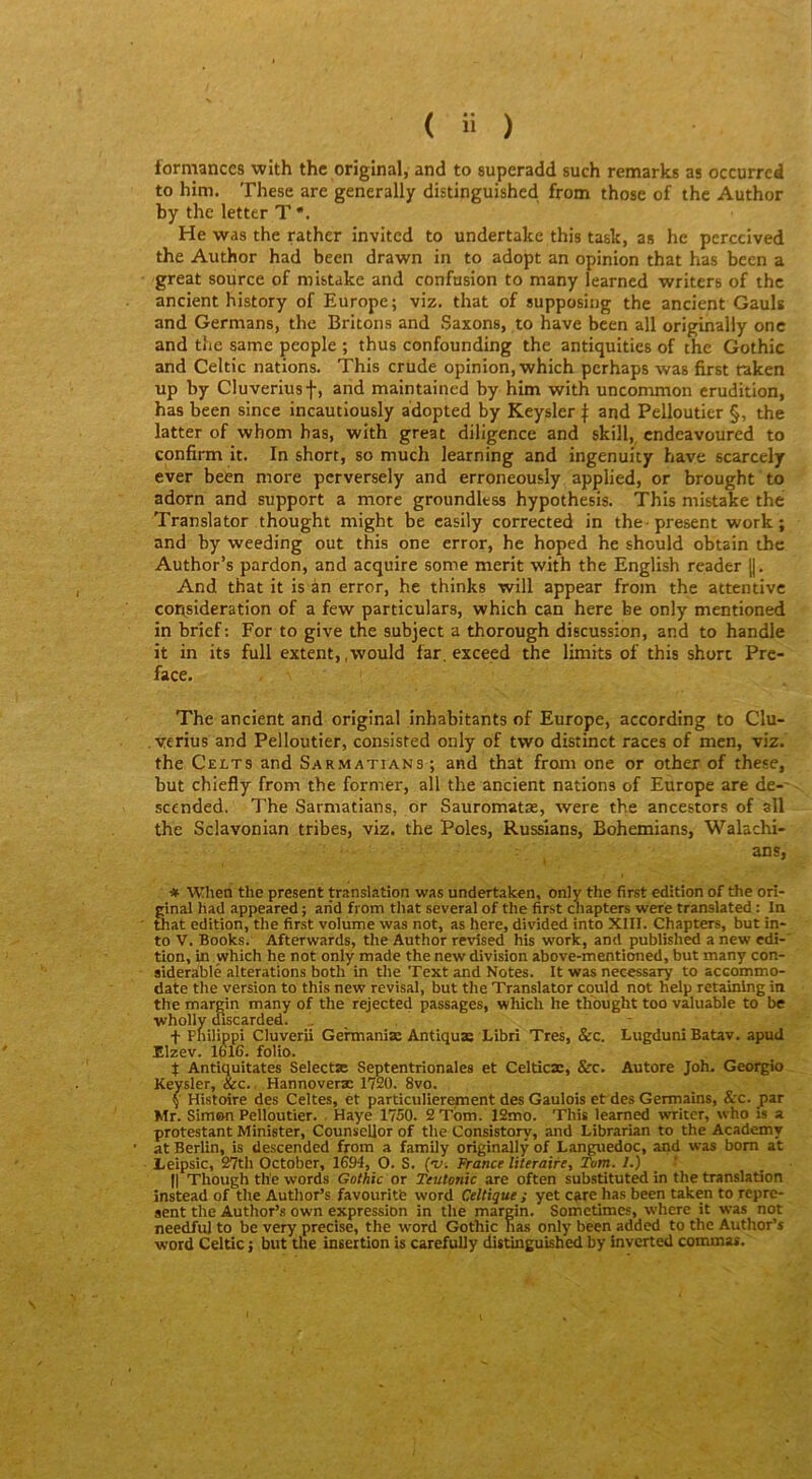 formances with thc original, and to superadd such remarks as occurrcd to him. These are generally distinguished. from those of the Author by the letter T *. He was the rather invited to undertake this task, as he perceived the Author had been drawn in to adopt an opinion that has been a great source of mistake and confusion to many learned writers of thc ancient history of Europe; viz. that of supposing the ancient Gauls and Germans, the Britons and Saxons, to hâve been ail originally one and the same people ; thus confounding the antiquities of the Gothic and Celtic nations. This crude opinion, which pcrhaps was first taken up by Cluveriusf, and maintained by him with uncommon érudition, has been since incautiousiy adopted by Keysler f and Pellouticr §, the latter of whom has, with great diligence and skill, cndcavoured to confirm it. In short, so much learning and ingenuity bave scarcely ever been more perversely and erroneously applied, or brought'to adorn and support a more groundless hypothesis. This mistake the Translater thought might be casily corrected in the-présent work ; and by weeding out this one error, he hoped he should obtain the Author’s pardon, and acquire some merit with the English reader ||. And that it is àn error, he thinks will appear from the attentive considération of a few particulars, which can here be only mentioned in brief: For to give the subject a thorough discussion, and to handle it in its full extent, ,wouId far. exceed the limita of this short Pré- facé. The ancient and original inhabitants of Europe, according to Clu- . verius and Pelloutier, consisted only of two distinct races of men, viz. the Celts and Sarmatians ; and that from one or other of these, but chiefly from the former, ail the ancient nations of Europe are de-' scended. The Sarmatians, or Sauromatæ, were the ancestors of ail the Sclavonian tribes, viz. the Pôles, Russians, Bohemians, Walachi- ans, * When the présent translation was undertaken, only the first édition of the ori- ginal had appeared ; and from that several of the first cliapters were translated : In that édition, the first volume was not, as here, divided into XIII. Chapters, but in- to V. Books. Afterwards, the Author revîsed his work, and published a new edi-' tion, in which he not only made the new division above-mentioned, but many con- sideràblé alterations both in the Text and Notes. It was necessary to accommo- date the version to this new révisai, but the Translater cquld not help retainlng in the margin many of the rejected passages, wliich he thought too valuable to be wholly discarded. .. t Philippi Cluverii Gehnaniæ Antiquas Libri Très, &c. Lugduni Batav. apud Elzev. 1616. folio. t Antiquitates Selectse Septentrionales et Celticæ, &c. Autore Joh. Georgio Keysler, &c., Hannoveræ 1720. 8vo. ( Histoire des Celtes, et particulièrement des Gaulois et des Germains, &c. par Mr. Simon Pelloutier. . Haye 1750. 2 Tom. 12mo. This learned writer, who is a protestant Minister, Counscllor of the Consistory, and Librarian to the Academy at Berlin, is descended from a family originally of Languedoc, and was bom at Leipsic, 27th October, 1694, O. S. (v. France literaire, Tom. 7.) Il Though the words Gothic or Teutonic are often substituted in the translation instead of the Author’s favouritb word Celtique ; yet care has been taken to repre- aent the Author’s own expression in the margin. Sometimes, where it was not needfuJ to be very précisé, the word Gothic has only been added to the Author’s Word Celtic j but tlie insertion is carefully distinguished by inverted commas.