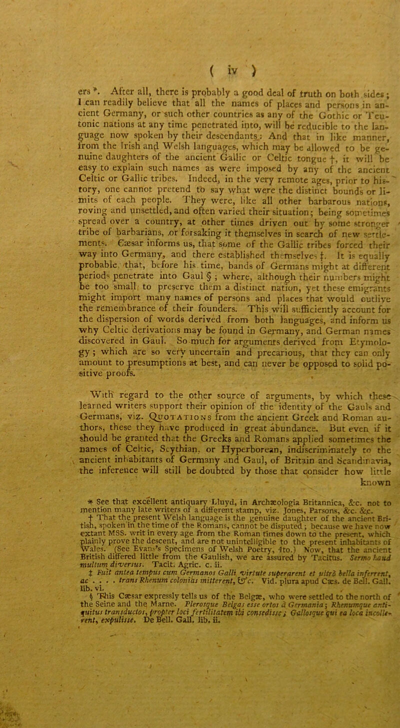 ers After ail, therc is probably a good dcal of truth on both sides ; 1 can readily believe that ail the nanies of places and pensons in an« cient Germanj, or such other countries as any of the Gothic or Tcu- tonic nations at any time penetrated into, will bé reduciblc to the lan- guage now spoken by thcir descendants,: And that in like manner, from the frish an^ Wclsh languages, which may be allowed to be ge- nuine daughters of the ancient'Gallic or Celtic tongue it will be easy to explain such names as were imposed by any of the ancient Celtic or Gallic tribes. Indced, in the very remote âges, prior to his- ' tory, one cannot prétend to say what were the distinct bounds or ]i- mits of each people. They were, like ail other barbarous nations, roving and unsettled, and often varied their situation; being sontetimes spread over a country, at other times driyen out by some stronger tribe of barbarians, .or forsaking it theinselves in search of new ssrtle- mentSï Cæsar informs us, that some of the Gallic tribes forccd their way into Germany, and there established themselves It is equally probable,'that, btfore his time, bands of Germans might at different periods penetrate into Gaul § ; whcre, althou^h their nunibers might be too small, to prcserve them a distinct nation, yet these émigrants might import many names of persons and places that would outiiye the remembrance of their founders. This will sufficiently account for the dispersion of words derivèd from both languages, and infoi-m us why Celtic dérivations may be found in Germany, and German names discovered in Gaul. So much for arguments derived from Etymolo- gy ; which are so vefV uncertain and precarious, that they can only amount to présomptions at best, and can never be opposed to solid po- sitive proofs. With regard to the other source of arguments, by which these learned writers support their opinion of the identity of the Gauls and Germans, viz. Quotations from the ancient Greek and Roman au- thors, these they hâve produced in great âbundance. But even if it should be graiited that the Greefcs and Romans applied sometimes the names of Celtic, Scythian, or Hyperborean, indiscriminately to the ancient inhabitants of Germany and Gaul, of Britain and Scandiravia, the infereüce will still be doubted by those that çpnsider how little known # See that excellent antiquary Lluyd, in Archæologia Britannica, &c. not to mention many late writers of a different statnp, viz. Jones, Parsons, &c. &jc. _ + That the présent Welsh language is the genuine daughter of the ancient Bri- tish, spoken in the time of the Romans, cannot be disputM ; because we hâve now extant MSS. writ in every âge from the Roman rimes down tô the présent, which plainly prove the descent, and are notunintelligible to the présent inhabitants of Wales. (See Evan.'^’s Specimens of Welsh Poetry, 4to.) Now, that the ancient British ditfered little from the Gaulish, we are assured by Tacitus. Sermo fuiud multurndi'versus. Tacit. Agric. c. ü. J Fuit antea tempus cum Gemanos Gally ’u'trlutt superarent et vitro hella inferrent, ac ... . traits Rhenutn colonias mitterentfl^f c. Vid. plura apud Cæs. de Bell. Gall. lib. vî. ^ TJiis Cæsar expressly tells us of the Belgae, who were settled to the north of the Seine and thq Marne. Plerosque Belgas esse ortos à Germania\ Rhenumque anti- quitus transduclos, propter loci fertUitatem ibi consedisse; Gallosgue gui ea loca incolU-