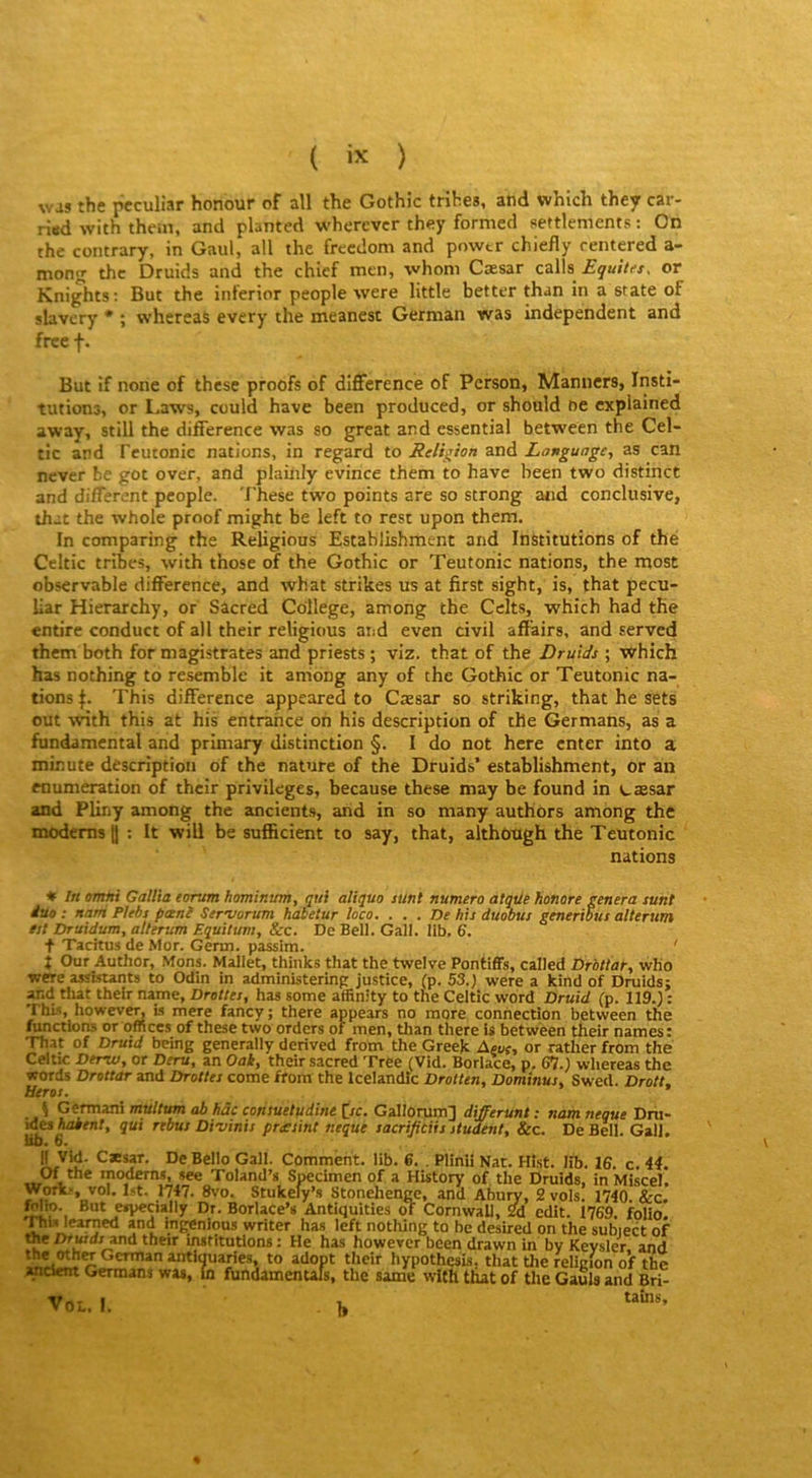 ( ) was the pcculiar honour of ail the Gothic tribes, and which they car- ri«d with the.n, and planted wherevcr they formecl settlements : On the contrary, in Gaul, ail the frecdom and powtr chiefly rentered a- mong the Druids and the chief men, whom Cæsar calls or Knights; But the inferior people were little better than in a State of sbvery * ; whereas every the meanest German was independent and free f. But if none of these proofs of différence of Person, Manners, Insti- tutions, or I.aws, could hâve been produced, or should ne explained away, still the différence was so great and essential between the Cel- tic and Fcutonic nations, in regard to Religion and Longuage, as can never be got over, and plailily évincé thetn to have been two distinct and different people. 'l'hese two points are so strong and conclusive, that the whole proof might be left to rest upon them. In comparing the Religions Establishment and Institutions of thé Celtic tribes, with those of the Gothic or Teutonic nations, the most observable différence, and what strikes us at first sight, is, that pecu- liar Hierarchy, or Sacred College, among the Celts, which had the entire conduct of ail their religious and even civil affairs, and served them both for magistrates and priests ; viz. that of the Druids ; which has nothing to resemble it aniong any of the Gothic or Teutonic na- tions This différence appeared to Cæsar so striking, that he sets out with this at his entrance oh his description of the Germans, as a fundamcntal and primary distinction §. I do not here enter into a minute description of the nature of the Druids’ establishment, or an énumération of their privilèges, because these may be found in cæsar and Pliny among the ancients, and in so many authors among the modems H ; It will be sufficient to say, that, aithotigh the Teutonic nations * In ormn Gallia eorum hominum, qui aliquo sunt numéro atqiie honore généra sunt duo : natri Plebs paenî Serojorum habetur loco. ... De his duobus generibus alterum est Druidum, alterum Equitum, &c. De Bell. Gall. 11b, 6, + Tacitus de Mor. Genn. passim. ' î Our Author, Mons. Mallet, thinks that the twelve Pontiffs, calJed Drbttar, wKo were assistants to Odin in administerinp justice, (p. 53.) were a kind of Druidsj and tliat their nantie. Droites, has some affinity to the Celtic word Druid (p. 119.) ; This, however, is mere fancy; there appears no more connection between the fonctions or offices of these two orders of men, tlian there is between their names: That of Druid being generally derived from the Greek Ajur, or rather from thé Celtic Derw, or Deru, an Oak, their sacred Tree (Vid. Boriace, p. 67.) whereas the words Drottar and Droites corne from the Icelandic Drotten, Dominus, Swed. Droit, Héros. ^ Germani multim ab hâc cotisueludine [rc. Gallorum] differunt : nam neque Dru- ides Aa*fnf, qui rebus Divinis prasint neque sacrifitiis student, &c. De Bell. Gall. no« 6. llVid. Cæsar. De Bello Gall. Comment, lib. 6. . Plinii Nat. Hist. lib. 16. c, 44. Of the modems, see Toland’s Specimen of a History of the Druids, in Miscel. Tl, Stukefy’s Stonehenge, and Abury, 2 vols. 1740 &c. Mit». But especially Dr. Borlace’s Antiquities oT Cornwall, 2d edit. 1769. folio. leamed and ingénions writer has left nothing to be desired on the subiect of the Drwd/and their institutions ; He has however been drawn in by Keysler. and German antlquaries, to adopt their hypothesis, that the religion of the «amt Germans was, la fundamentals, the same wltli that of the Gaula and Bri- VOL. I. h tains. %