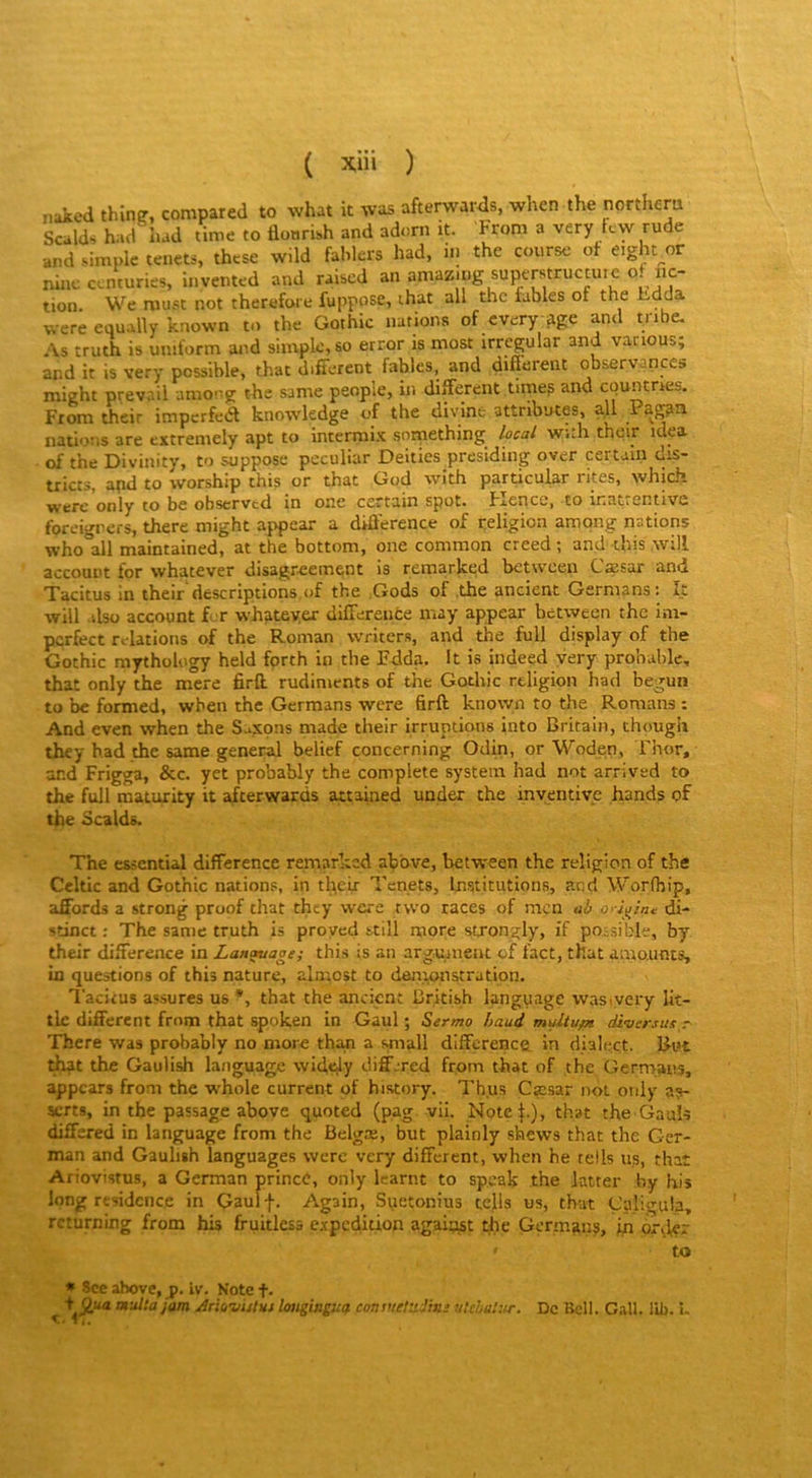 naked thinp, compared to what it was afterwards, when the northcra Scalds had lud time to flonrUh and adorn it. From a very Icw rude •and simple tenets, these w.ld fablers had, in the course of eight^or ninc centuries, invented and raised an amazmg superstructuic of fic- tion. We musc not therefore fuppose, ihat ail the fables or the Fada were equally known to the Gothic nations of every age and tnbe. As truth is uniform and simple, so error is most irregular and vanous; and it is very possible, that different fables, and difierent observances mieht prev.iil among the same peuple, in different timep and epuntraes. From their imperfeél knowledge of the divine attributes, ail Pag?a nations are extremely apt to intermi-t snrnething local with their idea of the Divinity, to suppose peculiar Deities presiding over certain dis- tricts, apd to worship this or that God with particular rites, which werc only to bc obscrvcd in one certain spot. FiCncc, to inat.cntivc foreigners, there might appear a différence of religion amqng nations who ail maintained, at the bottom, one common creed ; and tins will account for whatever disagr^ement is remarked between Cæsar and Tacitus in their descriptions,of the .Gods of the ancient Germans; ît will alsü account Lr whateyer differente may appear between the im- pcrfect relations of the Roman writers, and the full display of the Gothic mythology held fprth in the Fdda. It is indeed yery probable, that only the mere firft. rudiments of the Gothic religion had begun to be fonned, when the Germans were firft kno\yn to the Romans : And even when the Saxons made their irruptions into Britain, though they had the same general belief concerning Odin, or Woden, Fhor, and Frigga, &c. yct probably the complété system had not arrived to the full maturity it afterwards attained under the inventive hands of the Scalds. The essential différence remarked abbve, between the religion of the Ccltic and Gothic nations, in tfieij Tenets, ln.stitutions, and Worfhip, affords a strong proof that thty were two races of niçn ah ori^iru di- stinct : The same truth is proyed still more strongly, if poisible, by their différence in Langage; this is an argument of fact, that amounts, in questions of this nature, almost to denmnstration. Tacitus assures us *, that the ancient British language wastvery lit- tlc different from that spoken in Gaul ; Sermo haud multupt diversus r- There was probably no more tha.n a small différence, in di'ilect. But that the Gaulish language wifiely diffjred from that of the Germans, appears from the whole current of history. Th.us Cæsar not oïdy a?- serts, in the passage above quoted (pag vil. Notel-), th-at the Gauls differed in language from the Belgæ, but plainly shews that the Ger- man and Gaulish languages wcrc very different, when he relis us, that Ariovistus, a German prineb, only karnt to speak the latter by bis long résidence in Gaulf. Again, Suetonius tefis us, th-at Çpligula, rcturning from his fruitless expédition agaiçust the Germans, in orilçr to * Sce ahove, p. iv. Note t- + Otta naltajam ArltiWsUi lotigingua consuetiiJms vtehitî:ir. De Bell. G.aU. lib. i. s 4J.