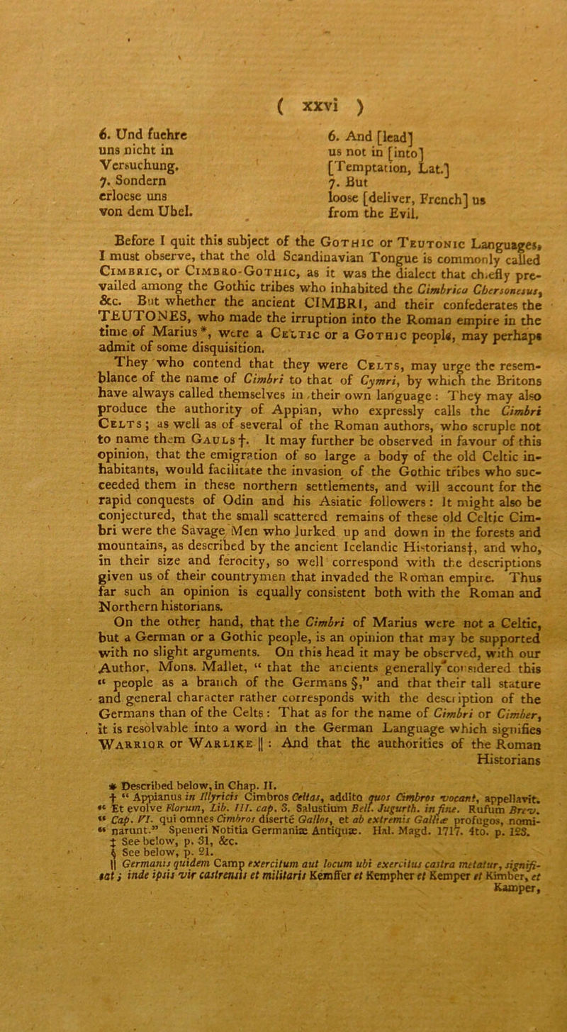 6. Und fuchre 6. And [Icad] us not in [into] uns nicht in Vcrsuchung, 7. Sondern erloese uns [Temptation, Lat.'l 7. But loose [deliver, Frcnch] us from tbc Evil. von dem Ubel. Before I quit this subject of the Gothic or Teutonic Language», I must obscrvCj that tbc old Scandiuavian Tonguc is commonly caucd CiMBRic, or Cimbro-Gotuxc, as it was tbc dialect tbat ch.efly prc- vailed among tbe Gothic tr^es who inhabited the Cimbrica Cbenonuut^ &c. But wbether tbc ancient CIMBRI, and their confcderates the TEUTONES, who niade the irruption into the Roman empire in the time of Marius wtre a CeX,tjc or a Gothic peopls, may perhapt admit of sonie disquisition. They who contend that they were Celts, may urge the resem- blance of the name of Cimbri to that of Cymri, by which the Britons hâve always called themselves in -their own language : They may aiso produce the authority of Appian, who expressly calls the Cimbri Celts ; as well as of several of the Roman authors, who scruple not to name them GAULsf. It may further be observed in favour of this opinion, that the émigration of so large a body of the old Celtic in- habitants, would facilicate the invasion of the Gothic tfibes who suc- ceeded them in these northern settlements, and will account for the rapid conquests of Odin and his Asiatic followers ; It might also be conjectured, that the small scattered remains of these old Celtic Cim- bri were the Savage, Men who lurked up and down in the forests and mountains, as described by the ancient Icclandic Historians|, and who, în their size and ferocity, so well correspond with the descriptions given us of their countrymen that invaded the Roman empire. Thus far such an opinion is equally consistent both with the Roman and Northern historians. On the other hand, that the Cimbri of Marius were not a Celtic, but a German or a Gothic people, is an opinion that may be supported with no slight arguments. On this head it may be observed, with our Authpr, Mons. Mallet, “ that the ancients generally'’cot'8idered this “ people as a branch of the Germans §,” and that their tall stature and general character rather corresponds with the description of the Germans than of the Celts : That as for the name of Cimbri or Cimber, it is resolvable into a word in the German Language which signifies Warriqr or Waruke |[ ; And that the authorities of the Roman # Described below, in Chap. II. 4 “ Appianus in Illyricis Cimbros Celtas, addito mos Cimbroi voeani, appellavit. « Et evolve Flarum, Lib. III. cap. S. Salustium Bell. Jugurth. in fine. Rufum Bre-v. “ Cap. f'I. qui omnes Cimbroi drserté Oallot, et ab extremis Galitee profugos, nomi- « narunt.” Speneri Notitia Gemianiæ Antiquæ. Hal. Magd. 1717. 4to. p. 123. 4 See below, p. 31, &c. 4 See below, p. 21. $at i inde ipsh vir castremh et milUarit Kémffer et Keropher et Keroper et Khnber, et Kamper, Historians