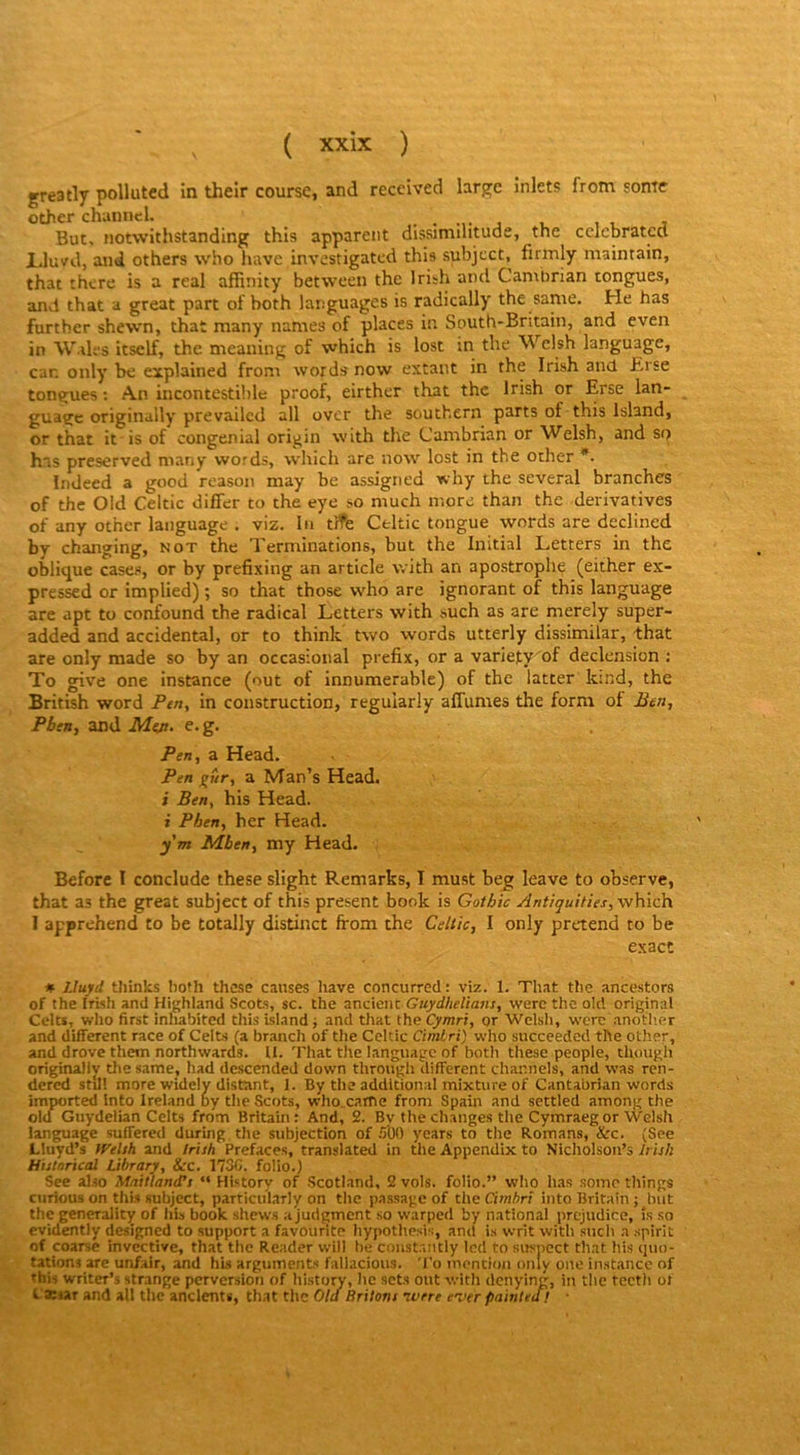 greatly polluted in their course, and received large inlets from some other channel. j i. , j But, iiotwithstanding this apparent dissimihtude, the cclebratcd Jjluvd, and others who hâve investigatcd this subject, firmly maintain, that thcre is a real affinity between the Irith and Canxbrian tongues, and that a great part of both languages is radically the same. He has furtber shewn, that many names of places in South-Britain, and even in Walt's itself, the meaning of which is lost in the Wclsh language, car. only’ be explained from words now extant in the Irish and Erse tongues ; An incontestihlc proof, eirther that the Irish or Erse lan- guage originully prevailcd ail over the Southern parts of this Island, or that it is of congenial origin with the Cambrian or Welsh, and so has preserved many words, avhich are now lost in the other *. Indeed a good reason may be assigned why the several branches of the Oid Celtic differ to the eye so much more than the dérivatives of any other language . viz. In tJfb Celtic longue words are declined by changing, not the Terminations, but the Initial Letters in the oblique cases, or by prefixing an article with an apostrophe (either ex- pressed or implied) ; so that those who are ignorant of this language are apt to confound the radical Letters with such as are merely super- added and accidentai, or to think two words utterly dissimilar, that are only made so by an occasional prefix, or a variety of declension : To give one instance (out of innumerable) of the latter k:nd, the British word Ptn, in construction, regularly affumes the forni of Ben-, Pbeuy and L/leji. e.g. Pen^ a Head. Pen a Man’s Head. i Ben, his Head. i Phen, ber Head. ym Mben, my Head. Beforc I conclude these slight Remarks, I must beg leave to observe, that as the great subject of this présent book is Gothic Antiquities,-\y\\ich. I apprehend to be totally distinct from the Celtic, I only prétend to be exact ♦ Lluyd tliinks bo?h these causes hâve concurred: viz. 1. That the ancestors of the Irish and Highland Scots, sc. the ancieiiC Guydhelîans, were the old original Celts, who first inhabited this island ; and that the Cymri, or Welsh, were .anotlier and different race of Celts (a brandi of the Celtic CimLri) who succeeded the other, and drove them northwards. U. That the language of both tliese people, tUough originaJIy tlie same, had descendeJ down through different channels, and was ren- dered stdl more widely distant, 1. By the additional mixture of Cantabrian words imported Into Ireland by the Scots, who.catne from Spain and settled among the old Guydelian Celts from Britain: And, 2. By the changes the Cymraeg or Welsh language suffered during the subjection of .‘i'OO years to the Romans, &c. (See Lluyd’s tVelsh and Irish Préfacés, translated in the Appendlx to Nicholson’s Irish Histarical Library, &rc. 173C. folio.) See also Mnilland’s “ History of -Scotland. 2 vols, folio.” who has .somo tliings ciirious on thU subject, particiilarly on tlie p.nssagc of the Cimftr; into Britain; but the generality of liis book shews a judgment so warped by national préjudice, îs so evidently designed to support a favourite hypothesis, ami is writ witli sucb a spirit of coarse invective, that the Reader will be coiistantly led to susnect that his quo- tations are unfair, and his arguments fallacious. To inencion only one instance of this writer’s strange perversion of history, lie sets out with denying, in tlie tcctli ot Canar and ali the andents, that the Old Brilons ivrre ever painted! ■