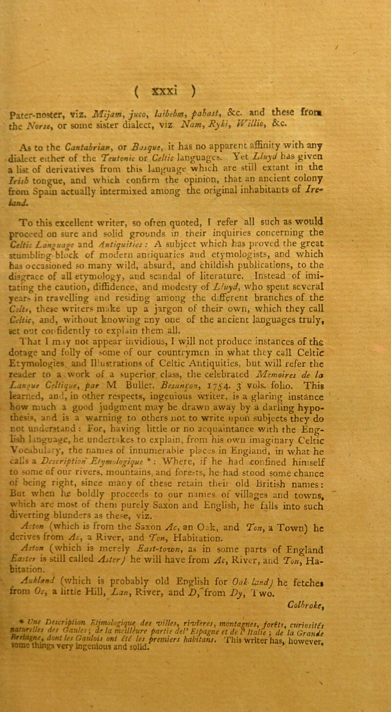 Pater-noster, viz. juco^ laibebm, pahast, &c. and thesc ffoni thc Noru, or sonie sister dialect, viz Nam, Jiyü, Willio, &c. As to the Cantahrian, or Batque, it has no apparent affinity with any dialect either of the Teutonic or Celtic languages. \ et Lluyd has given a liât of dérivatives from this language which are still extant in thc Irijb tongue, and which confirm the opinion, that an ancient colony firora Spaiu actually intermixed aniong the original inhabitauts of /re- ianJ. To this excellent writer, so often quoted, I refer ail such as would proceed on sure and solid grounds in their inqiiiries concerning the Celtic Language and Antiquiiies : A subjcct whidî has proved the great stumbling block of modem antiquaries and ctymologists, and which has occasioned so many wild, absurd, and childish publications, to the disgrâce of ail etymology, and scandai of literature. Instead of imi- tating the caution, diffidcnce, and inodesty of Lhtyd, who çpent several year^ in travelling and residing among the d;£Fprent branches of the Ciitt, these writers niake up a jargon of their ovvn, which they call Celtic, and, without knowing any oue of the ancient languages truly, set o’Jt coi fidently to explain them all. That 1 m.iy not appear invidious, I will net produce instances of thc dotage and folly of some of our countrymen in what they call Celtic Etymologies and Illustrations of Celtic Antiquities, but will refer thc reader to a .work of a superior, class, the celebrated Mémoires de la Langue Celtique, par M Bullet. Besanpou, I754- 3 vols. foliO. This learned, an î, in other respects, ingenious writer, is a glaring instance how much a good judgment niay be drawn away by a darling hypo- thesis, and is a warning to others not to Write npoh subjects they do not understand : For, having little or no acquaintance with the Eng- L'sh linguale, he undertakes to explain, from his own imaginary Celtic Vocabiikry, the nanies of innumerable places in Engiand, in avhat he calis a Description Etym-dogique * : Where, if he hâd confined himself to some of our rivers, mountains, and fore.-ts, he had stood somé chance of being right, since many of these retain theh old British names: But when he boldly proceeds to pur names of villages and towns, which are most of them purely Saxîin and English, he falls into such diverting blunders as these, viz. Acton (which is from the Saxon Ac, an Oak, and Ton, a Tovvn) hc dérivés from Ac, a River, and Ton, Habitation. Aston (which is mcrely East-town, as in some parts of Engiand Easter is still called Aster) he will hâve from Ac, River, and Tun, Ha- bitation. Aukland (which is probably old English for OaL landj he fetchei from Oc, a lirtic Hill, Lan, River, and Z>,from Dy, 1 wo. Colbrokcf * Une Description Etjmulogique des villes, rtvUres, montagnes, forêtr, curiosités mturtlles des Gaules-, de la mcillfure partie deU Espagne et de P Italie ; de la Grande Bretagne, dont les Gaulois ont été les premiers habttans. Tliis writer has. however some thmg» very ingenious and solid. * S
