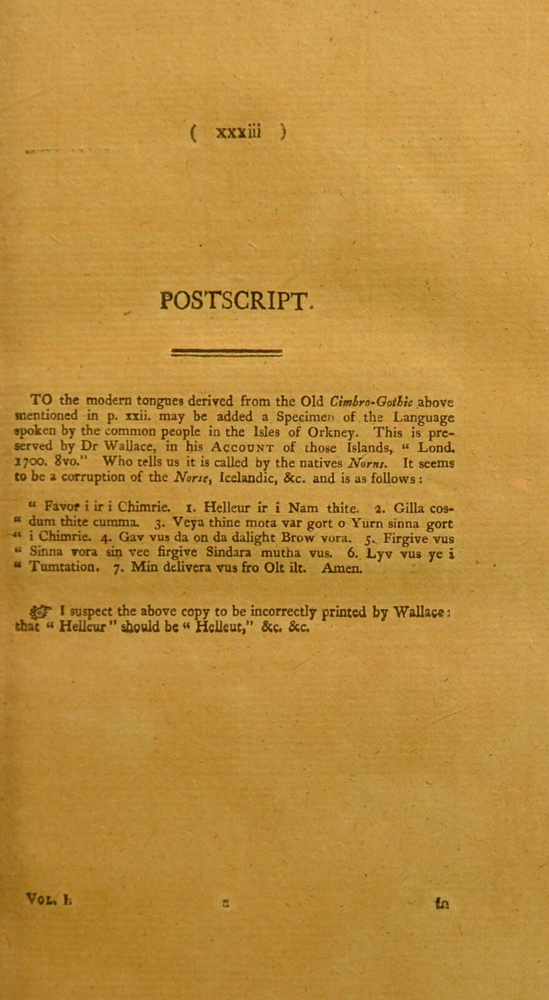 POSTSCRIPT. TO the modem tongnes derived from the Old Cimbro-Goihie .above mentioned in p. ixii. may be added a Speeimefi of the Language «poken by the common people in the Isles of Orkney. This is prc- served by Dr Wallace, in his Account of those Islands, “ Lond. 1700. 8vo.” Who tells us it is called by the natives Noms. It seems to be a corruption of the None, Icelandic, &c. and is as follows : “ Favor i ir i Chimrie. i. Helleur ir i Nam thite. a. Gilla cos- “ dum thite cumma. 3. Veya thine mota var gort o Yurn sfnna gort ■** i Chimrie. 4. Gav vus da on da dalight Brow vura. 5.. Firgive vus “ Sinna vora sin vee firgive Sindara mutha vus. 6. Lyv vus ye i “ Tumtation. 7. Min delivcra vus firo Oit ilt. Amen. / I suspect the above copy to be incorrectly printcd by Wallace î diac  Helleur” ^culd be Helleut, &c. Sic, t'y'' Vol, F. (n