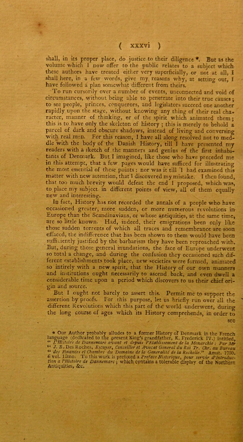 shall, in its proper place, do justice to their diligence •. But as thc volume which I now ofFer to the public relates to a subject which these authors hâve treated eitlier vcry superficially, or not at ail, I fihall here, in a fcw words, give my, reasons wby, at sctting out, I hâve followed a plan somewhat different from theirs. To run cursorily over a number of events, unconnected and void of circumstances, without bcing able to penetratc into their true causes ; to see people, princes, conquerors, and legislators succeed one anothcr rapidly upon the stage, without knowing any thing of their real cha- racter, manner of thinking, er of the spirit which animated them; this is to hâve only the skeleton of history ; this is merely to behold a parcel of dark and obscure shadows, instead of living and conversing with real men. For this reason, I hâve ail along resolved not to med- dle with the body of the Danish History, tîll I hâve presented my readers with a sketch of the manners and genins of the first inhabi- tants of Denmark. But I imagined, like those who hâve preceded me in this attempt, that a few pages would hâve sufficed for illustrating the most essenrial of these points : nor was it till 'I had examincd this matter with new attention, that 1 discovered my mistake. I then foùnd, that too much brcvity would defeat the end 1 proposed, which was, to place my subject in different points of yiew, ail of theih equally new and interesting. In fact, History has not recorded the annals of a people who hâve occasioned greater, more sudden, or more numerous révolutions irv Europe than the Scandinavians, or whose antiquitiçs, at the same time, are so little known. Had, indeed, their émigrations been pnly like those sudden torrents of which ail traces and remembrance are soon effaced, tlie indifférence that has been shown to them would hayc been sufficiently justified by the barbarism they bave been reproached w’ith. But, during those general inondations, the face of Europe underwent so total a change, and during the confusion they occasioned such dif- ferent establishments took place, new societies wcre formed, animated so intirely with a new spirit, that the History of our own manners and institutions ought necessarily to ascend back, and even dwell a considérable time upon a period which discovers to us their chief ori- gin and source. But I ought not barely to assert this. Permit me to support the assertion by proofs. For this purpose, let us briefly run over ail the different Révolutions which this part of the world -underwent, during the long pourse of âges which its History comprehends, in order to ^ see * Our Author probably alludes to a former History dt Denmark in thc French langage (^edlcated to tne présent King’s grandfather, K. Frederick IV.) intitled, “ pHiitoire de Dannemarc avant et depuis T Etablissement de la Monarchie : Par Mir J. S. Des Roches, Escuyer, Conseiller et Avocat General du Roi Tr. Chr. au Bureau des Einances et Chambre du Domaine de la Généralité de la Rochelle.” Amst. 17S0. 6 vol. 12mo. To this work is prefixed a Préfacé Historique, pour servir d’introduc- tion a l’Histoire dt Dannemarc -, which cpntaïns a tdlerable d&lay of the Northern Aniiquities, &c.
