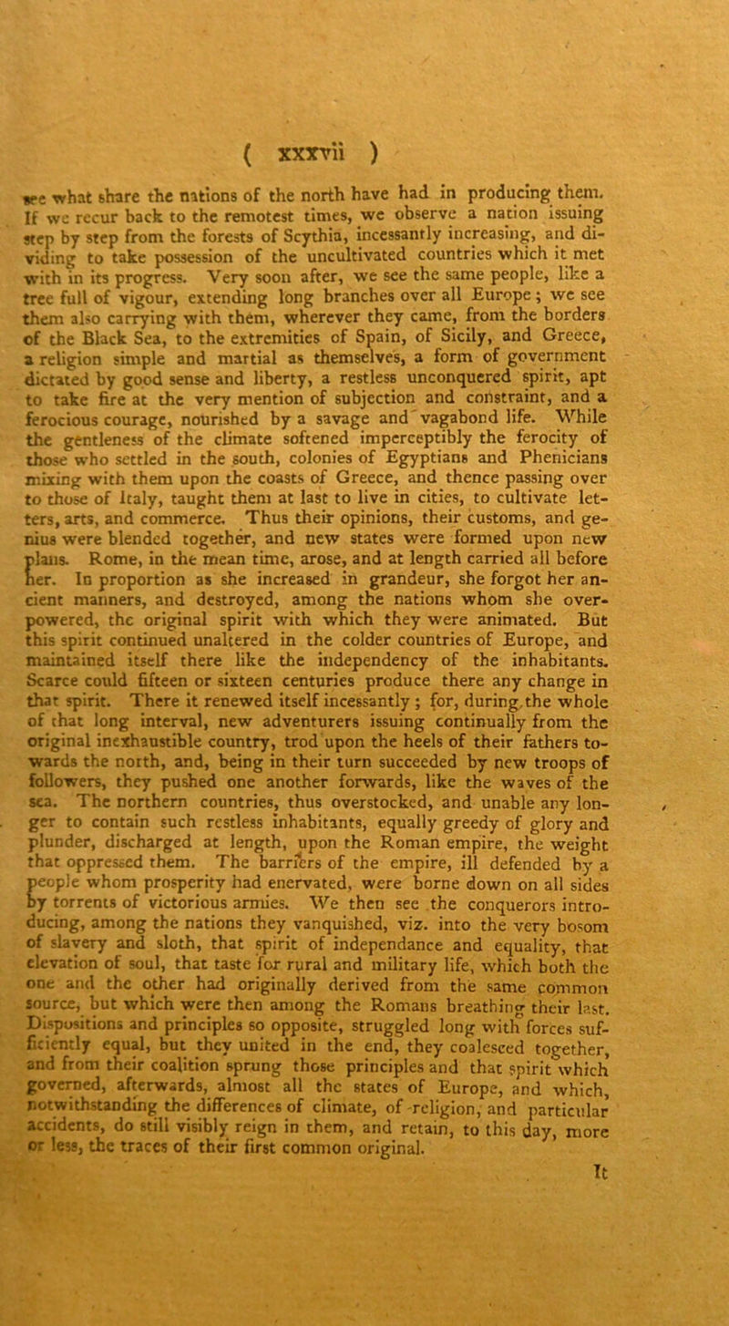 *pc what share thc nations of the north hâve had in producing them. If wc recur back to thc remotest tîmes, wc observe a nation issuing stcp by stcp from the forests of Scythia, incessantly increasing, and di- viding to takc possession of the uncultivated countries which it met with in its progress. Very soon after, we see the same people, like a trce full of vigour, extending long branches over ail Europe ; wc see them also carrying with thém, whercver they came, from the borders of the Black Sea, to the extrcmitics of Spain, of Sicily, and Greece, a religion simple and martial as themselves, a form of government dictated by good sense and liberty, a restless unconquered spirit, apt to takc lire at thc very mention of subjection and constraint, and a ferocious courage, nourished by a savage and'vagabond life. While the gentleness of the climate softened impcrceptibly the ferocity of those who settlcd in the south, colonies of Egyptians and Phenicians miiing with them upon the coasts of Greece, and thence passing over to those of Italy, taught them at last to live in cities, to cultivate let- ters, arts, and commerce, Thus their opinions, their customs, and ge- nius were blended togethër, and new States were formed upon new plans. Rome, in the mean time, arose, and at length carried ail before her. In proportion as she increased in grandeur, she forgot her an- cient manners, and destroyed, among the nations whom she over- powered, the original spirit with which they were animated. But this spirit continued unaltered in the colder countries of Europe, and maintained itself there like the independency of the inhabitants. Scarce cotild fifteen or sixteen centuries produce there any change in that spirit. There it renewed itself incessantly ; (or, during,the whole of that long interval, new adventurers issuing continually from the original inexhaustible country, trod upon the heels of their fathers to- wards the north, and, being in their turn succeeded by new troops of followers, they pushed one another forwards, like the waves of the 8ca. The northern countries, thus overstocked, and unable any lon- ger to contain such restless inhabitants, equally greedy of glory and plunder, discharged at length, upon the Roman empire, the weight that oppressed them. The barritrs of the empire, ill defended by a people whom prosperity had enervated, were borne down on ail sides by torrents of victorious armies. We then see the conquerors intro- ducing, among the nations they vanquished, viz. into the very bosom of slavery and sloth, that spirit of indépendance and equality, that élévation of soûl, that taste for rural and inilitary life, which both the one and the other had originally derived from the same pommon source, but which were then among the Romans breathing their last. Dispositions and principles so opposite, struggled long with forces suf- ficiently equal, but they txnited in the end, they coalesced together, and from their coalition sprung those principles and that spirit which govemed, afterwards, almost ail the States of Europe, and which notwithstanding the différences of climate, of -religion, and particular accidents, do still visibly reign in them, and retain, to ihis day, more or less, the traces of their first common original. Tt