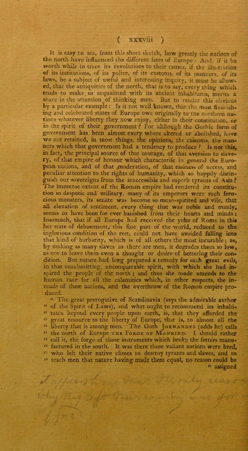 It is easy to sec, from thîs short sketch, how greatly the nations of the north hâve înfluenced the different tates of Europe ; And if it bc worth while to trace its révolutions to their causes, if the illustration of iis institutions, of its police, of its customs, of its manners, of it* laws, be a subject of usefui and interesting inquiry, it inust be allow- ed, that the antiquitics of the north, that is to say, every thing which tends to make us acquainted with its ancient inhabitants, merits a share in the attention of thinking men. But to render this obvious by a particular exarnple : Is it not well known, that the rtiost flom ish- ing and celebrated States of Europe owc originally to ttie northern na- tions whatever liberty they now enjoy, either in their constitution, or in the spirit of their government ? For although the Gothic form of government bas been almost every where altered or abolished, have we not retained, in most things, the opinions, the customs, we man- ners which that government had a tendency to produce ? Is not this, in fact, the principal source of that courage, of that aversion to slave- ry, of that empire of honour which characterife in general the Euro- pean nations, and of that /noderation, of that easiness of access, and peculiar attention to the rights of humanity, which so happily distin- guish our sovereigns from the inaccessible and superb tyrants of Asia ? The immense extent of the Roman empire had rendered its constitu- tion so despotic and müitary, many of its emperors were such fero- cious monsters, its senate was become so mean-spirited and vile, that ail élévation of sentiment, every thing that was noble and manly, seems to hâve been for ever bauished from their hearts and minds : ïnsomuch, that if ail Europe had received the yoke of Rome iu thi* her State of debasement, this fine part of the world, reduced to the inglorious condition of the rest, could not hâve avoided falling into that kind of' barbarity, which is of ail others the most incurable ; as, by making as many slaves as there are men, it dégradés thein so low, as not to leave them even a thought or desire of bettering their con- dition. But nature had long prepared a rcmedy for such great evils, in that unsubmitting, unconquerable spirit, with which she had in- spired the people of the north ; and thus she made amends to the human race for ail the calamities which, in other respects, the in- roads of these nations, and the overthrow of the Roman empire pro- duced. “ The great prérogative of Scandinavia (says the admirable authof “ of the Spirit of Laws), and what-ought to recommend its inhabi- “ tants beyond every people upon earth, is, that they afforded thg “ great resource to the liberty of Europe, that is, to almost ail the “ liberty that is among nien. The Goth Jornandes (adds he) calls “ the north of Europe the Forge of Mankinp. I should rather “ call it, the forge of those instruments which broke the fette’rs manu- “ factured in the south. Itwas there those valiant nations were bred, who left their native eûmes to destroy tyrants and slaves, and to “ teach men that nature having made them equal, no reason could be “ a*signed