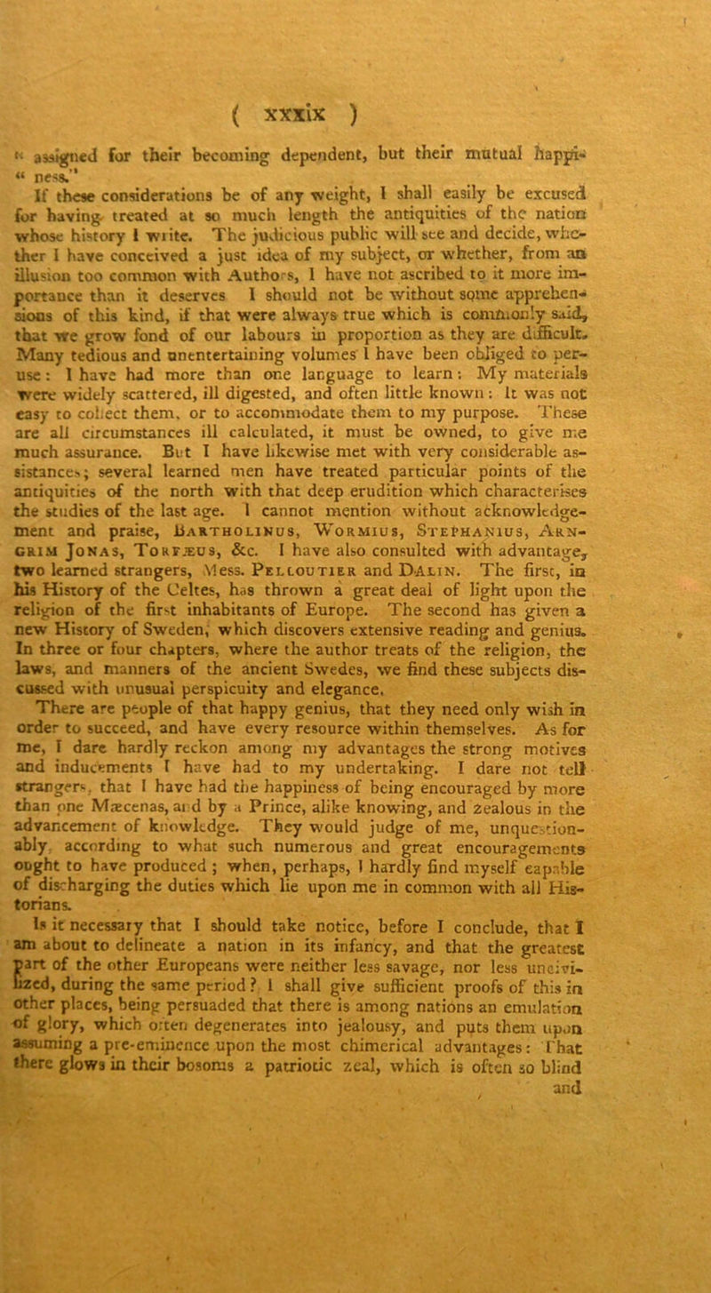 •' asâtgned for their becoming dépendent, but their mutual hapjft- “ ness.” If tbese considérations be of any weight, l shall casily be excused for having. treated at so niucli length the antiquitics of the nation whosc history 1 Tviite. The judicious public will bce and décidé, who ther I hâve conceived a just idea of my subject, or whether, from an illusion too conmion with Authors, I hâve not ascribed tp it more im- portance than it deserves I should not be without spmc appréhen- sions of this kind, if that were always true which is commonly said, tbat vre grow fond of our labours in proportion as they are difBcuk. Many tedious and nntntertaining volumes l hâve been ohliged to per- usc : I have had more than one language to learn ; My materials were widely scattered, ill digested, and often little known : It was not easy to cohect them, or to accommodate them to my purpose. These are ail circumstances ill calculated, it must he owned, to give me tnuch assurance. But I have likewise met with very considérable as- sistances; several Icarned men have treated particular points of the antiquitics of the north with that deep érudition which characterke» the studies of the last âge. 1 cannot mention without acknowlcdge- ment and praise, Bartholinus, Wormius, Stephanius, Arn- GRI.M JoNAS, Torfæus, &c. I havc also consulted with advantage, two leamed Etrangers, Mess. Pelloütier and Dalin. The firsc, ia his History of the Celtes, has thrown à great deal of light upon the religion of the first inhabitants of Europe. The second has given a new History of Sweden, which discovers extensive reading and genius. In three or four chapters, where the author treats of the religion, the laws, and manners of the ancient Swedes, we find these subjects dis- cussed with urusual perspicuity and elegance. Therc arc peuple of that happy genius, that they need only wish in order to succeed, and have every resource within themselves. As for me, I darc hardly reckon among my advantages the strong motives and inducements I have had to my undertaking. I dare not tell •trangers, that I have had the happiness of being encouraged by more than pne Mæcenas, ai d by a Prince, alike knowing, and Zealous in the advancement of knowledge. They would judge of me, unqucàtion- ably, according to what such numerous and great encouragements ought to have produced ; when, perhaps, ] hardly find myself capable of discharging the duties which lie upon me in common with ail Hig- torians. I.s it necessary that I should take notice, before I conclude, that I am about to dclineate a nation in its infancy, and that the greatest Eart of the other Europeans were neither less savage, nor less unoivi- zed, during the same period ? 1 shall give sufficient proofs of this in other places, being persuaded that there is among nations an émulation of glory, which o:ten dégénérâtes into jealousy, and puts them upon assuming a prc-emincncc upon the most chimerical advantages: That there glows in their bosoms a patrioiic zeal, which is often ao blind and