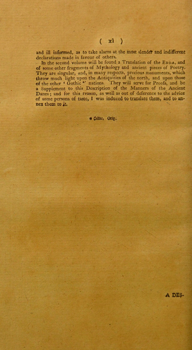 ( and ill informed, a# to take alarm at the most slcnddt and îndiffcrent déclarations made in favour of others. ' In the second volume wiil be found a Translation of the Edda, and of some othcr fragments of Mythology and ancient pièces of Poetry. They are singular, and, in many respects, precîous monuments, which throw much light upon the Antiquities of the north, and upon those of the other ‘ Gothic *’ nations. They will serve for Proofî, and be a Supplément to this Description of the Manners of the Ancient Danes ; and for this reason, as well as out of deference to the advice of some persons of taste, 1 was induced to translate them, and to an- nez them to it. • Celtei, OtîË* / A D£$-