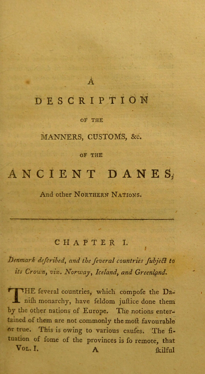 O A DESCRIPtiOîî OF THE MANNERS, CÜSTOMS, &c. » OF THE ANCIÉNT DANES,* And other Northern Nations. C H A P T E R I. / Denmark defcrihed, and the feveraî countriès fubjeSi tti its Crown y Morwayy Icetandy and Greenlçind» The feveral couritries, which compofe the Da- nifli monarchj, hâve feldom juftice done them h J the other nations of Europe. The notions enter- tained of them are not commonly the moft favoùrable' or true. This is owing to varions caufes. The fi- tuation of fome of the provinces is fo remote, that