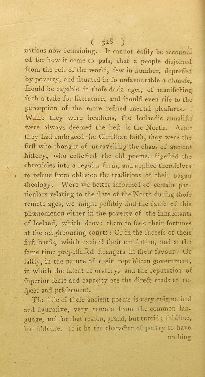 ( 3^8 ; nations now remaining. It carmot eafily be accoun'c» ed for how it came to pafs, that a people dlsjoined from the rcfl: of the world, few in number, deprelfed bj povertj, and fituated in fo unfavourable a cLmate, ftiould be capable in tliofe dark âges, of manifefting fuch a tafle for literature, and fhould even rife to the perception of the more refined mental pleafures.— While they were heathens, the Icelandic annalifls were alwajs deemed the beft in the North. After they had embraced the Chriftian faith, they were tlie fird: who thought of unravelling the chaos of ancient hiftory, who colleêled the old poems, digefièd the chronicles into a regular form, and applied themfelves to refeue from obliviou the traditions of their pagan theology. Were we better informed of certain par- ticulàrs relating to the date of the North during thofe remote âges, we miglit poffibly find the caufé of this plisenomenon either in the poverty of the inhabitants of Iceland, which drove them to feek their fortunes at the neighbouring courts : Or in the fuccefs of their firfl: bards, which excited their émulation, and at tlie famé time prepofi’efTed ftrangers in their favour ; Or laftly, in the nature of their republican government, in which the talent of oratory, and the réputation of fuperior fenfe and capacity are the clire6î: roads to re- fpect and prêferment. The flile of tliefe ancient poems is very enigmatical and figurative, very remete from tlie common lan- guage, and for that rcsfon, grand, but lumid ; lublime, but obfcure. If it be the charafter of poe^ry to hâve notliing