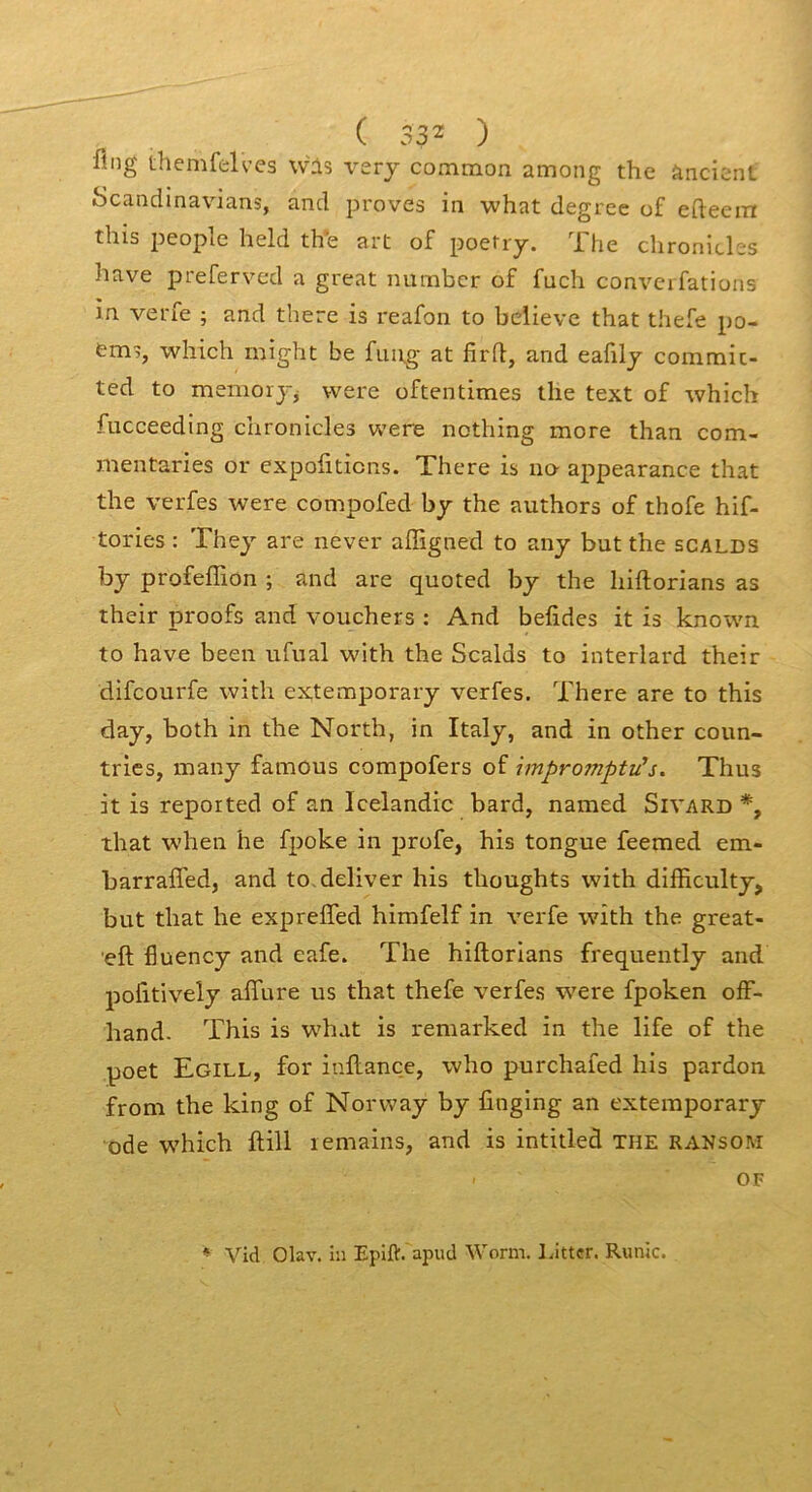 flng themfelves wis vzry common among the àncicnt Scandinavians, and pi'oves in what degree of efteem this 2^cople held the art of poetry. ”^1 he clironicl-s hâve preferved a great numbcr of fuch conveifations in verfe ; and there is reafon to bclieve that thefe po- em?, which might be fung at firft, and eafilj commic- ted to memorj^ were oftentimes the text of tvhich fucceeding chronicles were nothing more than com- mentaries or expofiticns. There is no appearance that the verfes were compofed by the authors of thofe hif- tories : They are never affigned to any but the scalds by profeffion ; and are quoted by the hiftorians as their proofs and vouchers : And belides it is known to hâve been ufual with the Scalds to interlard their difcourfe with extemporary verfes. There are to this day, both in the North, in Italy, and in other coun- trics, many famous compofers of impromptues. Thus it is reported of an Icelandic bard, named Sivard *, that when he fpoke in profe, his tongue feemed em- barraffed, and to.deliver his thoughts with difficulty, but that he expreffed himfelf in verfe with the great- eft Iluency and eafe. The hiftorians frequently and pofitively alTure us that thefe verfes w^ere fpoken olF- hand. This is what is remarked in the life of the poet Egill, for inftance, who purchafed his pardon from the king of Norvvay by finging an extemporary ode which ftill lemains, and is intitled the ransom OF ♦ Vid Olav. hi Epift. apud Worm. Litter. Runic.