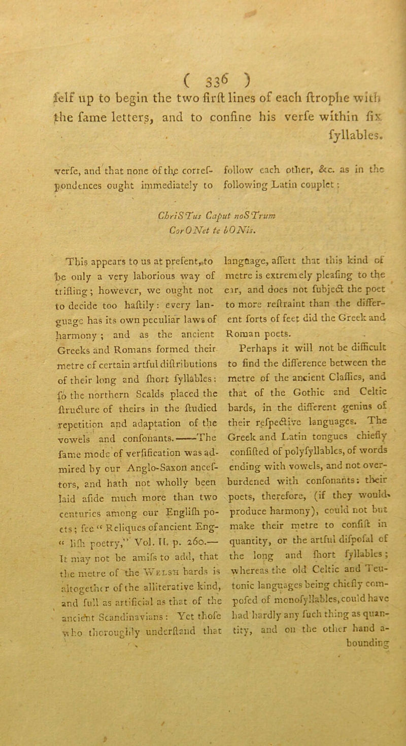 ( 33^ ) felf up to begla the two firftlines of each ftroplie 'wicb lhe famé letters, and to confine his verfe within fix. fjllables. vcrfc, and that none of tlip corref- follow each othcr, &c. as in thc pondtnccs ought immediately to following Latin couplet ; ChriSTus Caput noSTrum CorONet te bOjSTis, Tbis appears to us at prefent„to he only a vcry laborious way of trifling; however, vvc ought not to décidé too haftily : every lan- guagc has its own peculiar laws of harmony ; and as thc ancient Greelcs and Romans formed their métré cf certain artful diftributions of their long and fliort fyllabîes; |b thc northern Scalds placcd thc ftru<5lure of theirs in the ftudied répétition and adaptation of the vowels and confouants. The famé mode of verfification wasad- mlred by our Anglo-Saxon ancef- tors, and hath not wholly been laid afide much more than two centuries among our Englifli po- tts; fce“ Reliques of ancient Eng- “ lilli poetry,” Vol. II. p. a6o.— It may the métré of the Vv elsh bards is altogetiur ofthe alliterative kind, and full as artificial as that of the I ancidnt Scandinavians : Yet thofe langtiage, aiïett that tins kind of métré is extremely plcafing to the eir, and does not fubjeâ the poet to more reftraint than the differ- ent forts of feet did the Greek and Roman poets. Perhaps it will not be difficult to find the différence between thc métré of the ancient Claflics, and that of the Gothic and Celtic bards, in the different genins of their refpedlive languages. The Greek and Latin tongucs chiefly confifted of polyfyllables, of words ending with vowels, and not over- burdened with confonants: their poets, therefore, (if they would» produce harmony), could not biit make their metre to conflit in quantity, or the artful difpofal cf and fliort fyllabîes ; whereas the old Celtic and Teu- tonic languages being chitfly com- pofed of mcnofyllables, could hâve liad hardly any f'uch thing as quan- VIho thcrougidy undcrRaiid that tity, and on the otlar hand a- ■ , bounding not be amifs to add, that the long