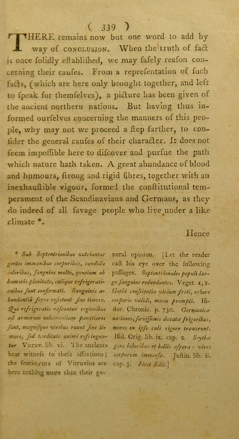 T HERE, remains now but one word to add by way of CONCLUSION. When the'truth of fa6l is once folidly eftabllihed, we may fafely reafon con- cerning tlieir caufes. From a reprefentation of fuch facfs, (^wliich are here only brought together, and left to fpeak for themfelves), a pi<Sfure bas bcen giyen of the ancient northerii nations. But having thus in- formed ourfelves coiicerning the manners of this peo- ple, why may not we proceed a dep fartlier, to con- iider the general caufes of their cbaraûcr. Xt does not feem impoffible here to difcover and purfue the patli which nature hath taken. A great abundance of blood and humours, ftrong and rigid dbres, together with au inexhauflible vigour, formed the çonftitutipnal tem- pérament of the Scandinavians and Germans, as they do indeed of ail favage people who live^under a like climate Ilence * Sut Septentrionibm nutriuniur gentes immanibus corporibus, candid'u cotoribus, fangnine multo, qutniam ah bumoris plenitate, tœlique refrigerati- cnibus funt mn^rmati. Sanguinis a- hundantiâ fcrro rejistunt Jtne timcre. refrigeratii nafcuntur regiombus ad armorum veherrentiam paratiorei funt, magnifque viribus ruunt fine ti-^ more, fed tcrditate animi reftingun- tur Vitruv. lib. vi. '1 lie r.iicients bcar witnefs to tbcfc afTcrtions ; the fîntin'.rnts of Vitruvius arc hcrc nothing more than their ge- neral opinion, [I.et the reader caft his eye over the foUowing pafTages. Septentrionalespopuli lar- go Janguine redundantes, Veget. 1,2. Gotbi confeienlia virium freti, rebore corporis validi, manu prompti, Ifi- dor. Çhronic. p. 730. Germanise nationes,ftswJfmis duratee frigoribus, mores ex ipfu cali rigore iraxerunt. Ifid. Orig. hb. ix. cap. 2. Scythee gens lahorilus et beJlis afpera : vires corporum immenfee. Juftin. Jib. ii. cap. 3. First £d/t,]