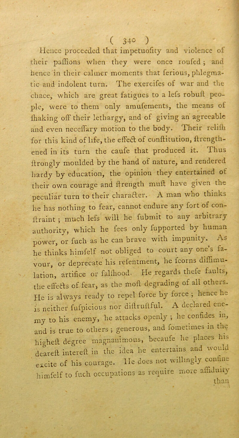 Hciicc proceeclecl that iaipetuofity and violence ot' cheir pallions wlien they were once loufed ; and hence in their calmer moments that ferions, phlegma- tic and indolent tnrn. The exercifes of war and tlie chace, which are great fatigues to a lefs robnfl peo- ple, were to them only amnfements, the means of Ibaking olF their lethargy, and of giving an agreeablc and even neccffary motion to the body. Their relifli for this kind of life,the effedof conftitntion, llrength- ened in its tnrn the caufe that prodnced it. Thns ftrongly moulded by the h and of nature, and rendered liardy by éducation, the opinion they entertained of their own courage and flrength muft hâve given the peculiar turn to their charader. A man who thinks he has nothing to fear, cannot endure any fort of con- llraint ; much lefs will he fubmit to any arbitrary authority, which he fees only fupported by human power, or fuch as he can brave with impunity. As he thinks himfelf not obliged to court any one s fa- vour, or deprecate his refentment, he fcorns diffimu- lation, artifice or falfiiood-, He regards thefe faults, the effeds of fear, as the moft d.egrading of ail others. He is aivvays ready to repel force by force ; hence he as neither fufpicious nor diftruüful. A declaied enc- my to his enemy, he attacks openly ; he confides in, and is true to others ; générons, and fometimes la the higheft degree magnanimous, becaufe he places his deareft intereft in the idea he entertains and wov.ld excite of his courage. He çloes not wilhngly confine himfelf to fnch occupations as renuire moic affiduity thnu