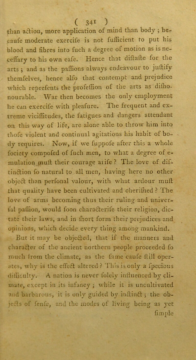 than action, more application of mind than body ; be- taufe moderate exercife is not fufficient fo put his blood and fibres into fuch a degree of motion as is ne- cefl'ary to his own eafe. Hence that diflafte for the arts J and as the pallions always endeavour to juftify ihemfelves, hence alfo that contempî and préjudice which reprefents the profeffion of tue arts as difho- nourable. War then becomes the only employment he can exercife vvith pleafure. The frequent and ex- trême viciffitudes, the fatigues- and dangers attendant on this way of life, are alone able to throw him into thofe violent and continuai agitations his habit of bo- dy requires. Now, if we fuppofe after this a w’hole focicty compofed of fuch men, to what a degree of e- mulation inuft their courage aiife ? The love of dif- tinclion fo natural to ali men, having here no other objecl tlian perfonal valour, with what ardour mufi: that quaiity hâve been cultivated and cheriflied ? The love of arms becoming thus their ruling and univer- ial paillon, would foon chara6lerife their religion, dic- tatc their laws, and in fhort form their préjudices and opinions, which décidé every thing among raaiikind. But it may be objedled, that if the manners and çhara61er of the ancient northern pcople proceeded fo much Irom the cllmate, as the famé caufe üill opér- âtes, why is the efiect altercd? 'riiisisonly a fpecious difiiculty. A nation is never folcly inliueneed by cli- Dvate, cxcept in its infancy ; while it is uncultivated and barbarous, it is only guided by infiinft ; the ob- jefls of fenfe, and the modes of living being as ytz fl m pie