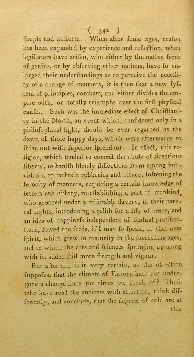 ( 34Î ) fimple and iiniform. When after fome âges, reafoii has been expanded by expérience and refle£Hon, wheu legiflators bave arifen, who either by the native force of genius, or by obferving other nations, bave fo en- larged tbelr underflandings as to perceive tbe neceffi- ty of a change of manners, it is tben tbat a new fyf- tem of principles, combats, and eitber divides the em- pire witb, or totally triumphs over tbe firll phyfical çaufes. Such was the immédiate effe£l of Chiiftiani- ty in tbe Nortb, an event which, confidered only în a pbilofophical light, fliould be ever regarded as tbe dawn of thofe happy days, which were afterwards to fhine ont witb fuperior fplendour. In effe6l, this re- ligion, which tended to correct the abufe of licentious liberty, to banifli blocdy diSentions from among indi- vidiials, to reftrain rpbberie^ and piracy, foftening the ferocity of manners, requiring a certain knowledge of letters and hiftory, re-eftablifhing a part of mankind, v/ho groaned under a miferable flavery, in their natn- ral rights, Introducing a reliib for a life of peace, and an idea of happinefs independent of fenfual gratifica- tions, fowed the feeds, if I may fo fpeak, of that new fpirit, which grew to maturity in the fucceedlng âges, and to which the arts and fciences fpringing up along witb it, added ftill more flrength and vigour. But after r.ll, is it very certain, as the objeétion. fuppofes, that the climate of Europe hath not under- gone a change fince the times y/e fpeak of ? '1 hofe who hâve read the ancients witb attention, think dif- fereiitly, and conclude, that the degrees of cold are at