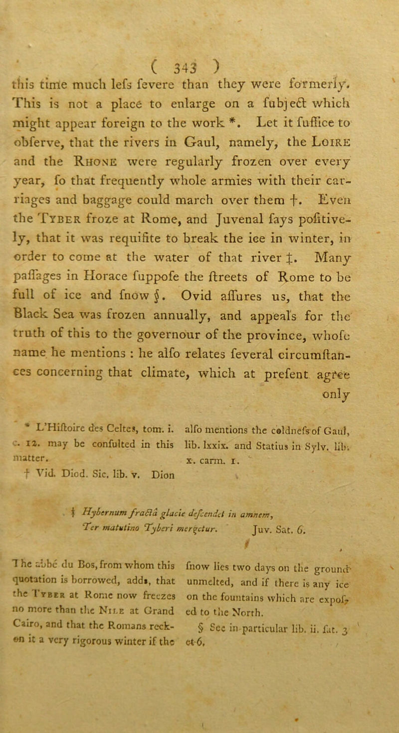 this time much lefs fevere than they were formeriy. This is not a placé to enlarge on a fubjeft which might appear foreign to the work Let it fuffice to obferve, tliat the rivets in Gaul, namely, the Loire and the Rhône were regularly frozen over every year, fo that frequently whole armies with their car- riages and baggage could march over them f. Even the Tyber froze at Rome, and Juvenal fays politive- ly, that it was requifite to break the ice in winter, in order to corne at the water of that river :j:. Many paiTages in Horace fuppofe the ftreets of Rome to be full of ice and fnow§. Ovid affures us, that the Black Sea was frozen annually, and appeals for the truth of this to the governour of the province, whofe name he mentions : he alfo relates feveral circumftan- ces concerning that climate, which at prefent agfee onîy L’Hiftoire des Celtes, tom. i. alfo mentions the coldnefs of Gaul, c. 12. may bc confulted in this lib. Ixxix. and Statius in Sylv. lib-. mattcr. carm. i. f Vid. Diod. Sic. lib. v. Dion I Hybernum fra6lâ glacte defcendct in amnem, 'Ter matutino Tyberi mer^ctur. Juv. Sat. 6. i 1 hc abbc du Bos, from whom this quotation is borrowcd, add», that the l'rBER at Rome now freezes no more than the Nii-e at Grand Cairo, and that the Romans rcck- on it a vcry rigorous winter if the fnow lies two days on the grounib unmelted, and if iherc is any ice on the fountains which are cxpof? cd to tlie North. § Sec in particular lib. ii. fat. 3 et-6,
