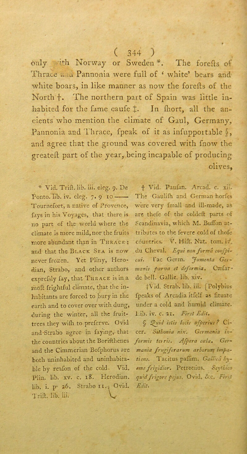 ouly Norway or Sweden *. The forefts of Thrace cv a Pannonia were full of ‘ white’ bears and white boars, in like manner as now the forefts of the North f. The northern part of Spain was little in- îiabited for the famé caufe J. In fhort, ail the an- cients who mention the climate of Gaul, Germany, Pannonia and Thrace, fpeak of it as infuppoitable and agréé that the ground was covered with fnow the greateft part of the year, being incapable of producing olives, * Vld. Trift. Hb. iii. eicg. 9. De Fonto. 11b. iv, cleg. 7. 9 10 'l'ournefort, a native of Provence, fays in his Voyages, that thcre is 110 part of the world where the climate is more mild,nor the fruits more abundant than in TuRyvcE ; and that the Black Sea is now never frozen. Yet Pliny, Hero- dian, Strabo, and otlier authors exprefsly fay, that Thrace isina moft frlghtful climate, that the in- habitants are forced to bury in the earth and to cover over with dung, during the winter, ail the fruit- trccs they wiflt to preferve. Ovid and-Strabo agréé in faying, that the countries about the Borifthenes and the Cimmerian Bofphorus are both uninhabitçd and uninhabita- ble by reafon of the cold. Vid. Plin. lib. XV. c. 18. Hcrodian. lib. i. p- 26. Strabo ii.j Ovid. Trifl. lib. iii. V f Vid. Paufan. Arcad. c. xii. The Gaulifh and German horfes were very fmall and ill-made, as arc thefe of the coldeft parts of Scandiuavia, which M. BufFon at- tributes to the feverc cold of thofe countries. V. Hih. Nat. tom. iv, du Cheval. Equi non forma confpi- cui. Tac Gerin. fumenta Get- manis parva et deformia. Cbc-far* de bell. Gallic. lib. xiv. fV'ld. Strab. lib. iii. [Polybius fpeaks of Arcadla itfelf as iituate under a cold and humid climate. i.ib. iv. c. 11. First Edit. § afper lus ? Ci- cer. Eithonia nix', German h in- for?nis ta ris. Afpera cala. Ger~ mania frugiferarum arborunf impa- tiens. Tacitus paflim. Gallicâ hy~ eme frigidior. Petronius. Scyihico quidfrigorc pejus, Ovid, <Scc, Fir>- Edit.