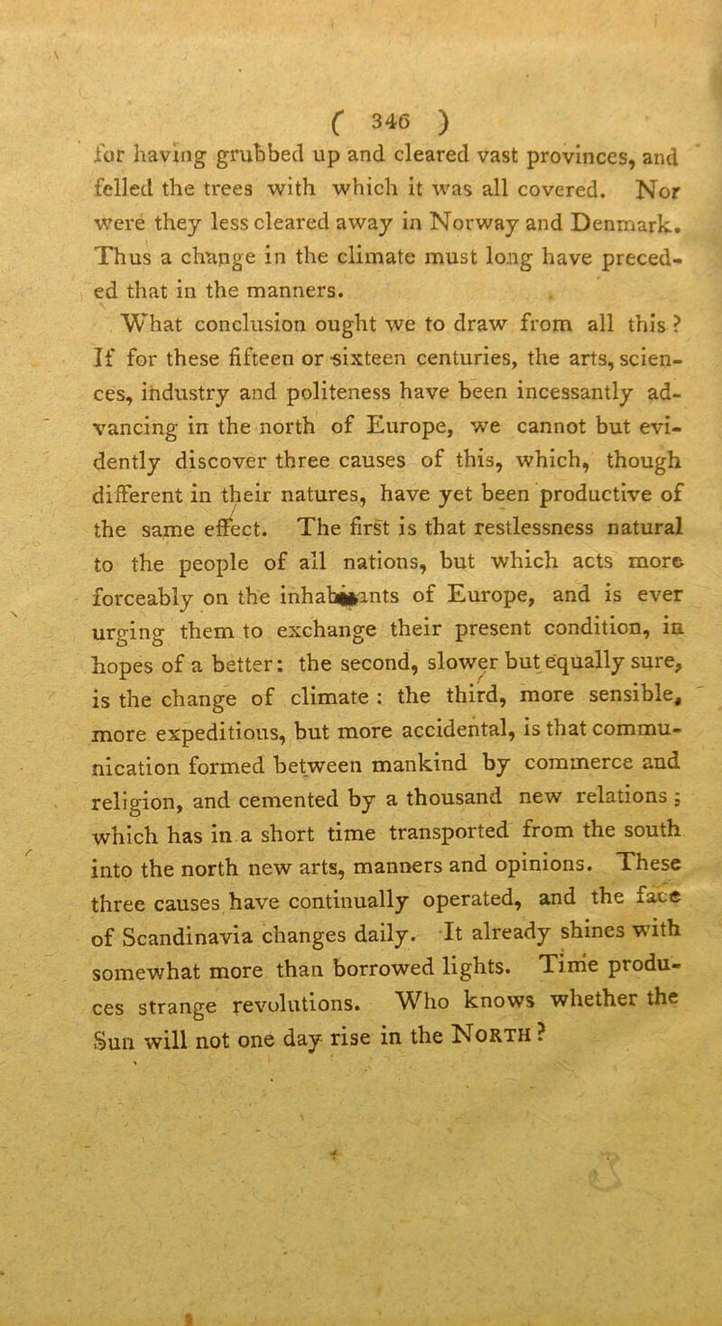 \ ( 346 ) for having grubbecl up and cleared vast provinces, and felled the trees with which it was ail covered. Nor were they less cleared away in Norway and Denmark. Thus a change in the climate must long hâve preced- ed that in the manners. What conclusion ought we to draw from ail this ? If for these fifteen or «ixteen centuries, the arts, scien- ces, ihdustry and politeness hâve been incessantly ad- vancing in the north of Europe, we cannot but evi- dently discover three causes of this, which, though diiFerent in their natures, hâve yet been productive of the sanie effect. The first is that restlessness natural to the people of ail nations, but which acts more forceably on the inhab|»ants of Europe, and is ever urging them to exchange their présent condition, in hopes of a better : the second, slower but equally sure, is the change of climate : the third, more sensible, more expéditions, but more accidentai, is that commu- nication formed between mankind by commerce and religion, and cemented by a thousand new relations ; which has in a short time transported from the south into the north new arts, manners and opinions. These three causes bave continually operated, and the face of Scandinavia changes daily. It already shines with somewhat more than borrowed lights. Tinie produ- ces strange révolutions. Who knows whether the Sun will not one day rise in the North ?