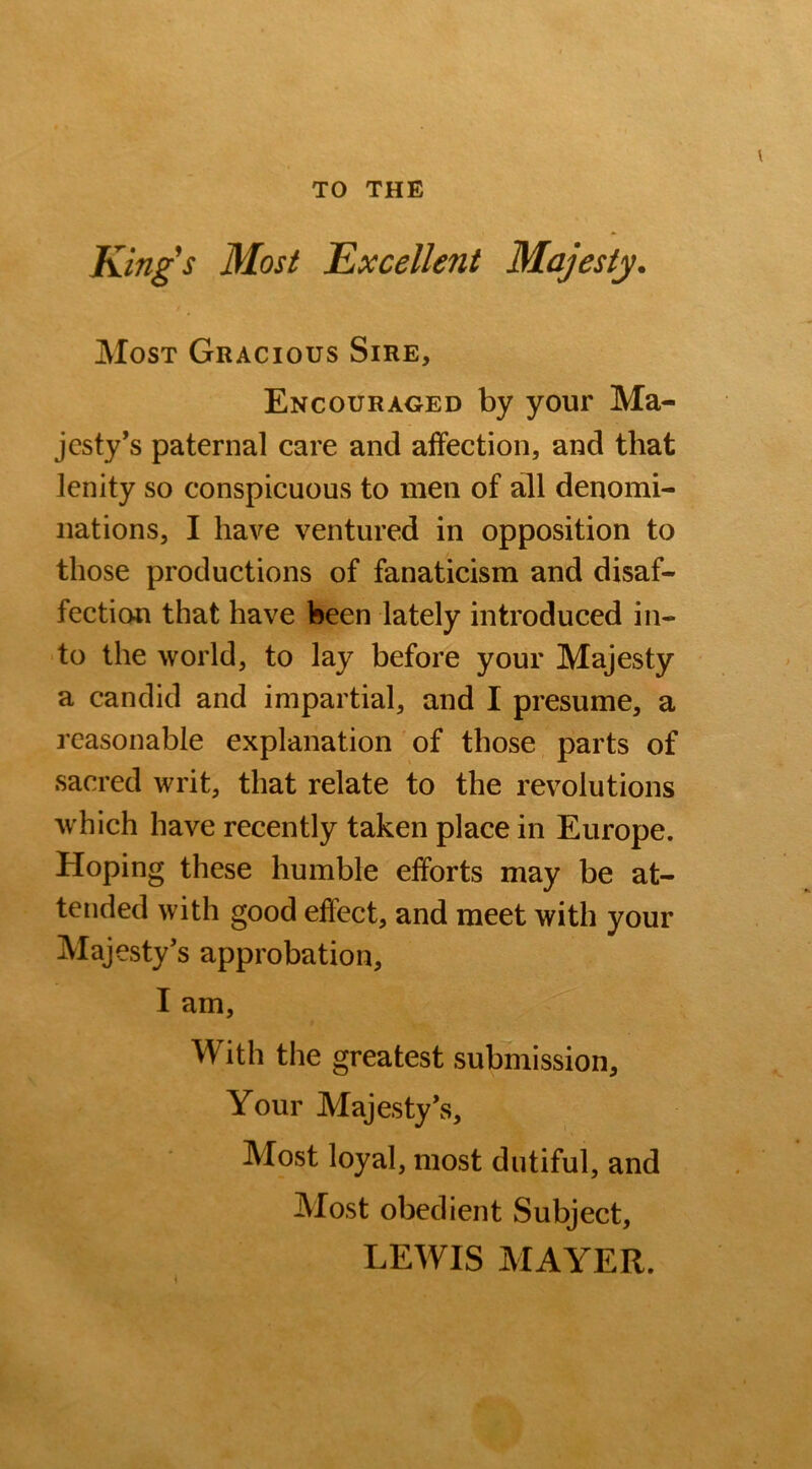 TO THE Kings Most Excellent Majesty. Most Gracious Sire, Encouraged by your Ma- jesty's paternal care and affection, and that lenity so conspicuous to men of all denomi- nations, I have ventured in opposition to those productions of fanaticism and disaf- fection that have been lately introduced in- to the world, to lay before your Majesty a candid and impartial, and I presume, a reasonable explanation of those parts of sacred writ, that relate to the revolutions which have recently taken place in Europe. Hoping these humble efforts may be at- tended with good effect, and meet with your Majesty's approbation, I am, With the greatest submission. Your Majesty's, Most loyal, most dutiful, and Most obedient Subject, LEWIS MAYER. *
