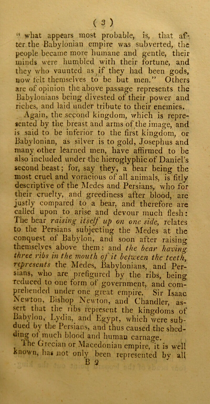 “ what appears most probable, is, that af- ter, the Babylonian empire was subverted, the people became more humane and gentle, their minds were hun^bled with their fortune, and they who vaunted as if they had been gods, now felt themselves to be but men.” Others are of opinion the above passage represents the Babylonians being divested of their power and riches, and laid under tribute to their enemies. Again, the second kingdom, which is repre- sented by the breast and arms of the image, and is said to be inferior to the first kingdom, or Babylonian, as silver is to gold, Josephus and many other learned men, have affirmed to be also included under the hieroglyphic of Daniel’s second beast; for, say they, a bear being the most cruel and voracious of all animals, is fitly descriptive of the Medes and Persians, who for their cruelty, and greediness after blood, are justly compared to a bear, and therefore are called upon to arise and devour much flesh: The bear raising itself up on one side, relates to the Persians subjecting the Medes at the conquest ol Babylon, and soon after raising themselves above them : and the bear having three ribs in the mouth of it between the teeth, represents the Medes, Babylonians, and Per- sians, who are prefigured by the ribs, being reduced to one form of government, and com- prehended under one great empire. Sir Isaac Newton, Bishop Newton, and Chandler, as- sert that the ribs represent the kingdoms of Lab\ Ion, Lydia, and Egypt, which were sub- dued by the Persians, and thus caused the shed- ding ot much blood and human carnage. The Grecian or Macedonian empire,'Vis well known, has not only been represented bv all