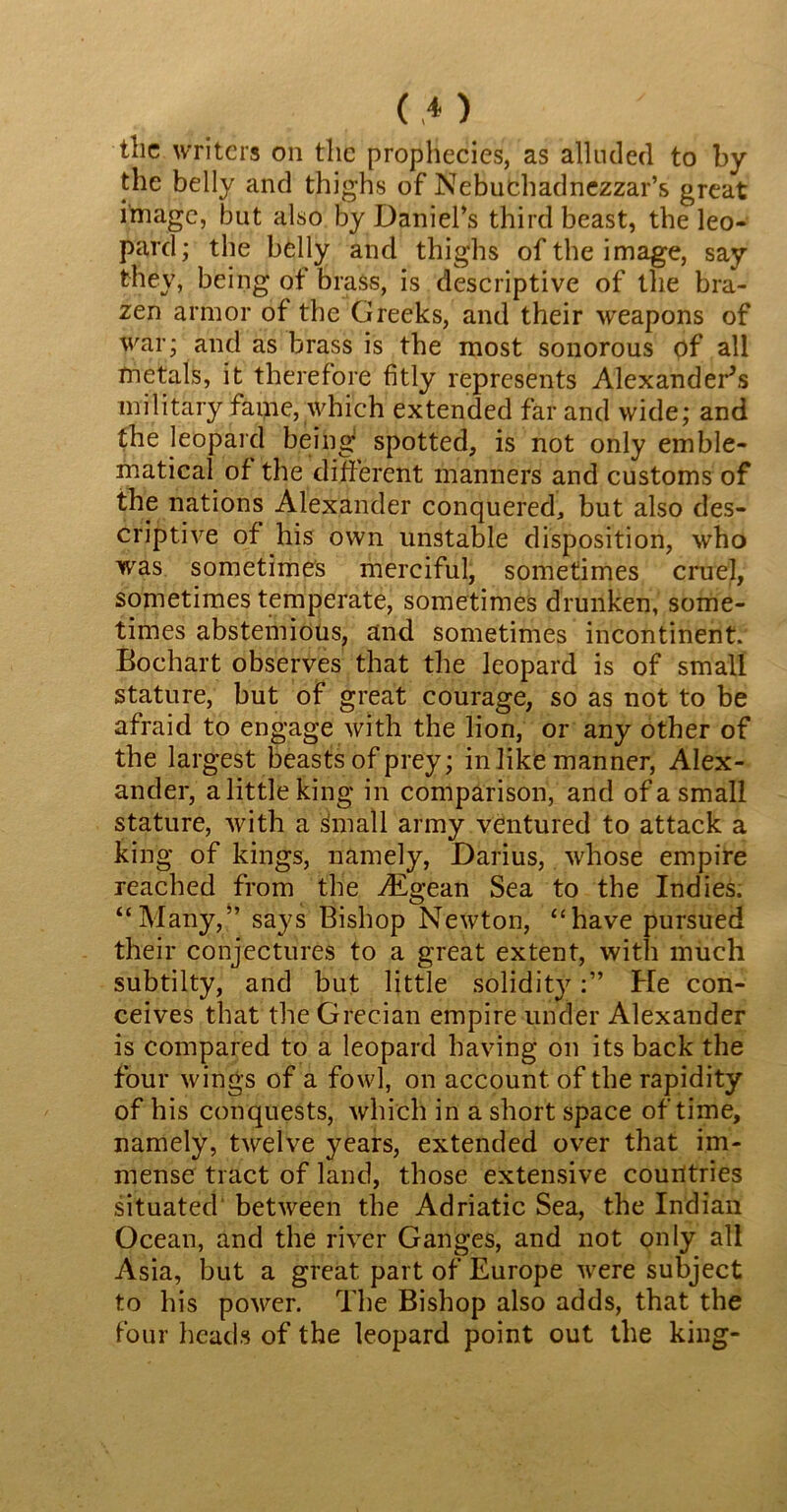 the writers on the prophecies, as alluded to by the belly and thighs of Nebuchadnezzar’s great image, but also by Daniel’s third beast, the leo- pard; the belly and thighs of the image, say they, being of brass, is descriptive of the bra- zen armor of the Greeks, and their weapons of war; and as brass is the most sonorous of all metals, it therefore fitly represents Alexander’s military fame, which extended far and wide; and the leopard being spotted, is not only emble- matical of the different manners and customs of the nations Alexander conquered, but also des- criptive of his own unstable disposition, who was sometimes merciful, sometimes cruel, sometimes temperate, sometimes drunken, some- times abstemious, and sometimes incontinent. Bochart observes that the leopard is of small stature, but of great courage, so as not to be afraid to engage with the lion, or any other of the largest beasts of prey; in like manner, Alex- ander, alittleking in comparison, and of a small stature, with a small army ventured to attack a king of kings, namely, Darius, whose empire reached from the Aigean Sea to the Indies. “Many,” says Bishop Newton, “have pursued their conjectures to a great extent, with much subtilty, and but little solidityHe con- ceives that the Grecian empire under Alexander is compared to a leopard having on its back the four wings of a fowl, on account, of the rapidity of his conquests, which in a short space of time, namely, twelve years, extended over that im- mense tract of land, those extensive countries situated between the Adriatic Sea, the Indian Ocean, and the river Ganges, and not only all Asia, but a great part of Europe were subject to his power. The Bishop also adds, that the four heads of the leopard point out the king-