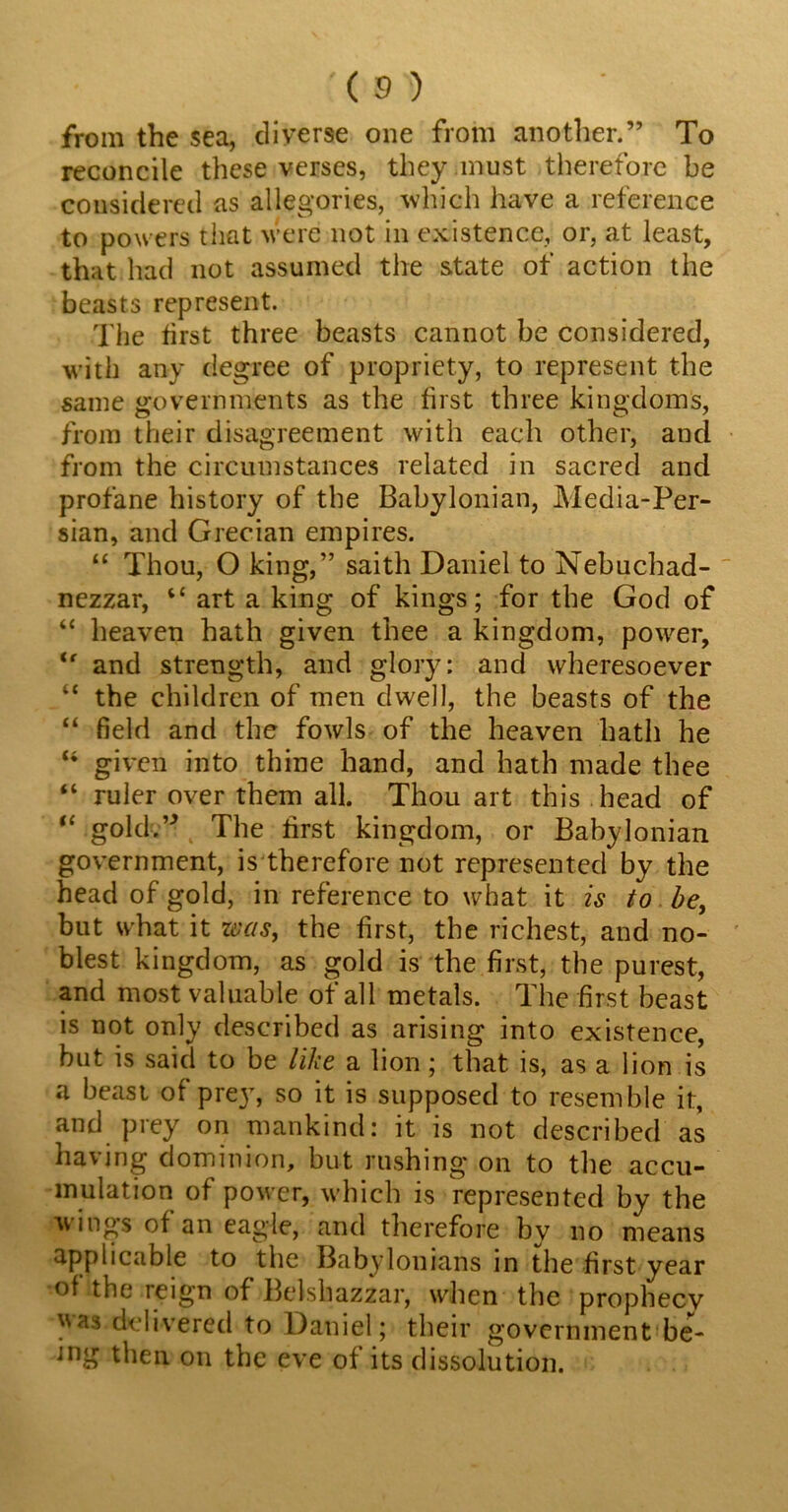 :(®) from the sea, diverse one from another.” To reconcile these verses, they must therefore be considered as allegories, which have a reference to powers that were not in existence, or, at least, that had not assumed the state of action the beasts represent. The first three beasts cannot be considered, with any degree of propriety, to represent the same governments as the first three kingdoms, from their disagreement with each other, and from the circumstances related in sacred and profane history of the Babylonian, Media-Per- sian, and Grecian empires. “ Thou, O king,” saith Daniel to Nebuchad- nezzar, “ art a king of kings; for the God of “ heaven hath given thee a kingdom, power, tf and strength, and glory: and wheresoever “ the children of men dwell, the beasts of the “ field and the fowls of the heaven hath he “ given into thine hand, and hath made thee “ ruler over them all. Thou art this head of “ gold.” The first kingdom, or Babylonian government, is therefore not represented by the head of gold, in reference to what it is to be, but what it was, the first, the richest, and no- blest kingdom, as gold is the first, the purest, and most valuable of all metals. The first beast is not only described as arising into existence, but is said to be like a lion; that is, as a lion is a beast of prey, so it is supposed to resemble it, and prey on mankind: it is not described as having dominion, but rushing on to the accu- mulation of power, which is represented by the wings of an eagle, and therefore by no means applicable to the Babylonians in the first year of the reign of Belshazzar, when the prophecy was.delivered to Daniel; their government be- ing then on the eve of its dissolution.