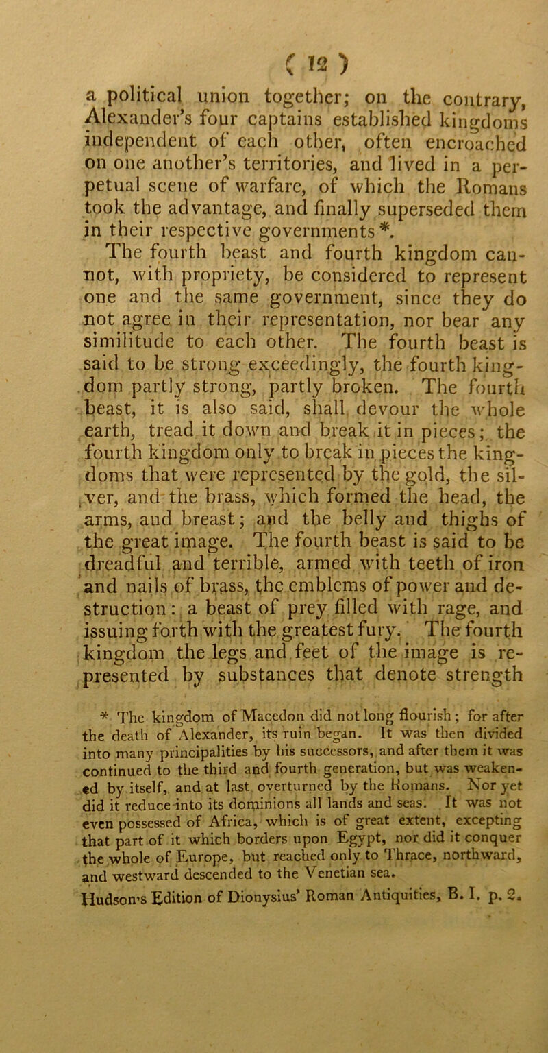 ( n) a political union together; on the contrary, Alexander’s four captains established kingdoms independent of each other, often encroached on one another’s territories, and lived in a per- petual scene of warfare, of which the Romans took the advantage, and finally superseded them in their respective governments* The fourth beast and fourth kingdom can- not, with propriety, be considered to represent one and the same government, since they do not agree in their representation, nor bear any similitude to each other. The fourth beast is said to be strong exceedingly, the fourth king- dom partly strong, partly broken. The fourth beast, it is also said, shall devour the whole earth, tread it down and break it in pieces; the fourth kingdom only to break in pieces the king- doms that were represented by the gold, the sil- ver, and the brass, which formed the head, the arms, and breast; and the belly and thighs of the great image. The fourth beast is said to be dreadful and terrible, armed with teeth of iron and nails of byass, the emblems of power and de- struction : a beast of prey filled with rage, and issuing forth with the greatest fury. The fourth kingdom the legs and feet of the image is re- presented by substances that denote strength * The kingdom of Macedon did not long flourish; for after the death of Alexander, its ruin began. It was then divided into many principalities by his successors, and after them it was continued to the third and fourth generation, but was weaken- ed by itself, and at last overturned by the Homans. Nor yet did it reduce into its dominions all lands and seas. It was not even possessed of Africa, which is of great extent, excepting that part of it which borders upon Egypt, nor did it conquer the whole of Europe, but reached only to Thrace, northward, and westward descended to the Venetian sea. Hudson’s Edition of Dionysius’ Roman Antiquities, B. I. p. 2.