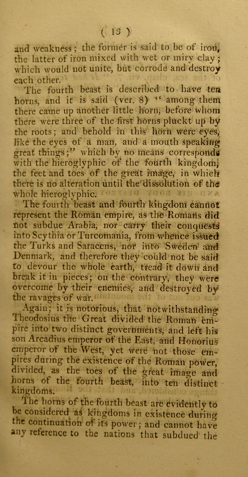 and weakness; the former is said to be of iron, the latter of iron mixed with wet or miry clay; which would not unite, but corrode and destroy each other. . 7>\ The fourth beast is described to have ten horns, and it is said (ver. 8) “ among them there came up another little horn, before whom there were three of the first horns pluckt up by the roots; and behold in this horn were eyes, like the eyes of a man, and a mouth speaking great thingswhich by no means corresponds with the hieroglyphic of the fourth kingdom •- the feet and toes of the great image, in which there is no alteration until the dissolution of the whole hieroglyphic. 1 The fourth beast and fourth kingdom cannot represent the Roman empire, as the Romaiis did not subdue Arabia, nor carry their conquests into Scythia or Turcomania, from whence issued the Turks and Saracens, not into Sweden and Denmark, and therefore they could not be said to devour the whole earth, tread it down and break it in pieces; on the contrary, they were overcome by their enemies, and destroyed by the ravages of war. Again; it is notorious, that notwithstanding Theodosius the Great divided the Roman em- pire into two distinct governments, and left his son Arcadius emperor of the East, and Honorius emperor of the West, yet were not those em- pires during the existence of the Roman power, divided, as the toes of the great image and horns of the fourth beast, into ten distinct kingdoms. The horns of the fourth beast are evidently to be considered as kingdoms in existence during the continuation of its power; and cannot have any reference to the nations that subdued the