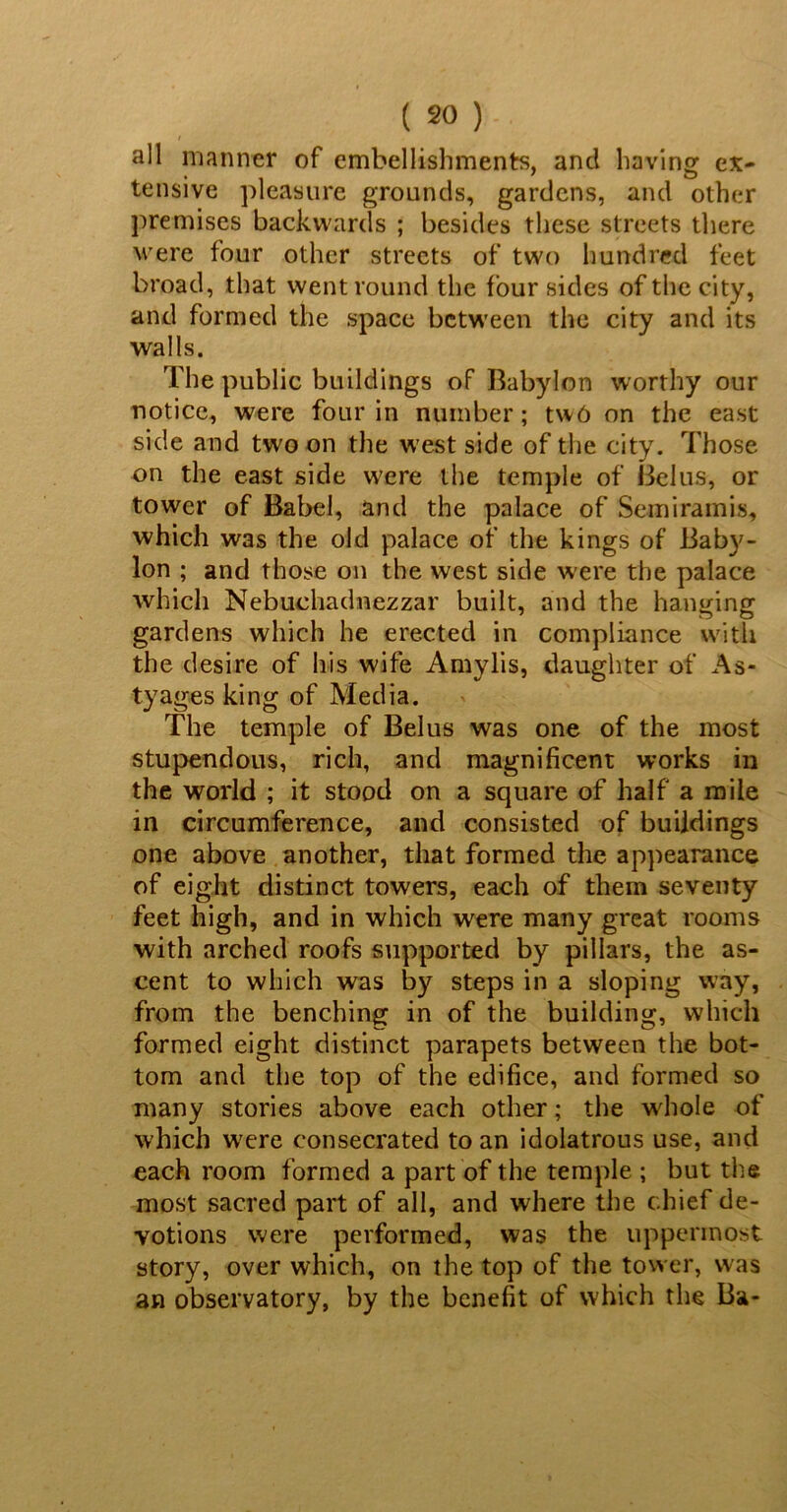 / all manner of embellishments, ancl having ex- tensive pleasure grounds, gardens, and other premises backwards ; besides these streets there were four other streets of two hundred feet broad, that went round the four sides of the city, and formed the space between the city and its walls. The public buildings of Babylon worthy our notice, were four in number; two on the east side and two on the west side of the city. Those on the east side w'ere the temple of Belus, or tower of Babel, and the palace of Semiramis, which was the old palace of the kings of Baby- lon ; and those on the west side were the palace which Nebuchadnezzar built, and the hanging gardens which he erected in compliance with the desire of his wife Amylis, daughter of As- tyages king of Media. The temple of Belus was one of the most stupendous, rich, and magnificent works in the world ; it stood on a square of half a mile in circumference, and consisted of buildings one above another, that formed the appearance of eight distinct towers, each of them seventy feet high, and in which were many great rooms with arched roofs supported by pillars, the as- cent to which was by steps in a sloping way, from the benching in of the building, which formed eight distinct parapets between the bot- tom and the top of the edifice, and formed so many stories above each other; the whole of which were consecrated to an idolatrous use, and each room formed a part of the temple ; but the most sacred part of all, and where the chief de- votions were performed, was the uppermost story, over which, on the top of the tower, was an observatory, by the benefit of which the Ba-