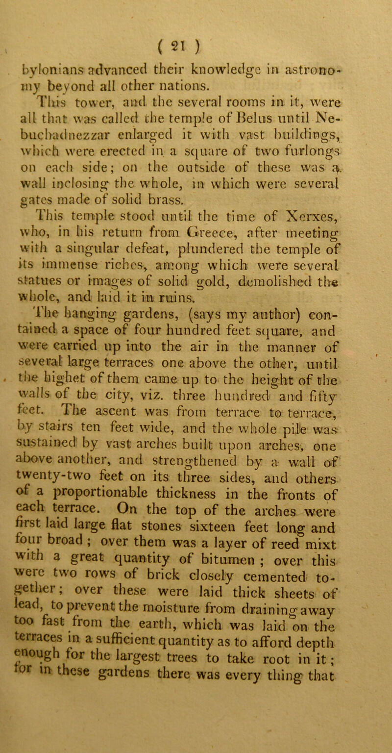 bylonians advanced their knowledge in astrono- my beyond all other nations. This tower, and the several rooms in it, were all that was called the temple of Relus until Ne- buchadnezzar enlarged it with vast buildings, which were erected in a square of two furlongs on each side; on the outside of these was wall inclosing the whole, in which were several gates made of solid brass. This temple stood until the time of Xerxes, who, in his return from Greece, after meeting with a singular defeat, plundered the temple of its immense riches, among which were several statues or images of solid gold, demolished the whole, and laid it in ruins. The hanging gardens, (says my author) con- tained a space of four hundred feet square, and were carried up into the air in the manner of several large terraces one above the other, until - the highet of them came up to the height of the walls of the city, viz. three hundred and fifty feet. The ascent was from terrace to terrace, by stairs ten feet wide, and the whole pile was sustained by vast arches built upon arches, one above another, and strengthened by a w’all of twenty-two feet on its three sides, and others of a proportionable thickness in the fronts of each terrace. On the top of the arches were first laid large flat stones sixteen feet long and four broad ; over them was a layer of reed mixt with a great quantity of bitumen ; over this were two rows of brick closely cemented to- gether; over these were laid thick sheets of lead, to prevent the moisture from drainingaway too fast from the earth, which was laid on the terraces in a sufficient quantity as to afford depth enough for the largest trees to take root in it; or in these gardens there was every thing that