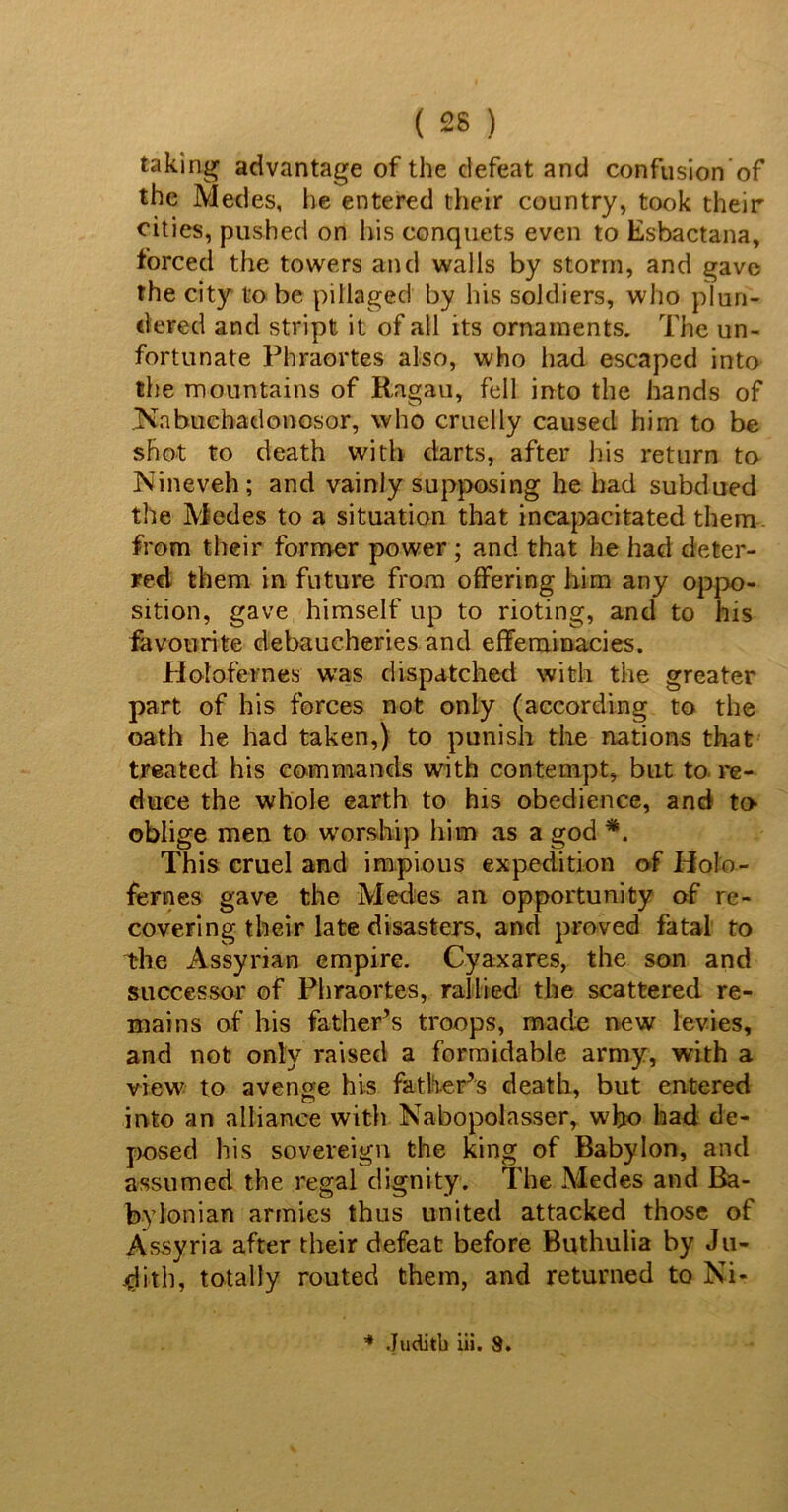 taking advantage of the defeat and confusion of the Medes, he entered their country, took their cities, pushed on his conquets even to Esbactana, forced the towers and walls by storm, and gave the city to be pillaged by his soldiers, who plun- dered and stript it of all its ornaments. The un- fortunate Phraortes also, who had escaped into the mountains of Ragan, fell into the hands of Nabuehadonosor, who cruelly caused him to be shot to death with darts, after his return to Nineveh; and vainly supposing he had subdued tlie Medes to a situation that incapacitated them, from their former power ; and that he had deter- red them in future from offering him any oppo- sition, gave himself up to rioting, and to his favourite debaucheries and effeminacies. Holofernes wTas dispatched with the greater part of his forces not only (according to the oath he had taken,) to punish the nations that treated his commands with contempt, but to re- duce the whole earth to his obedience, and to- oblige men to worship him as a god *. This cruel and impious expedition of Holo- fernes gave the Medes an opportunity of re- covering their late disasters, and proved fatal to the Assyrian empire. Cyaxares, the son and successor of Phraortes, rallied the scattered re- mains of his father’s troops, made new levies, and not only raised a formidable army, with a view to avenge his father’s death, but entered into an alliance with Nabopolasser, who had de- posed his sovereign the king of Babylon, and assumed the regal dignity. The Medes and Ba- bylonian armies thus united attacked those of Assyria after their defeat before Buthulia by Ju- dith, totally routed them, and returned to Ni- * Juditb iii. 8.