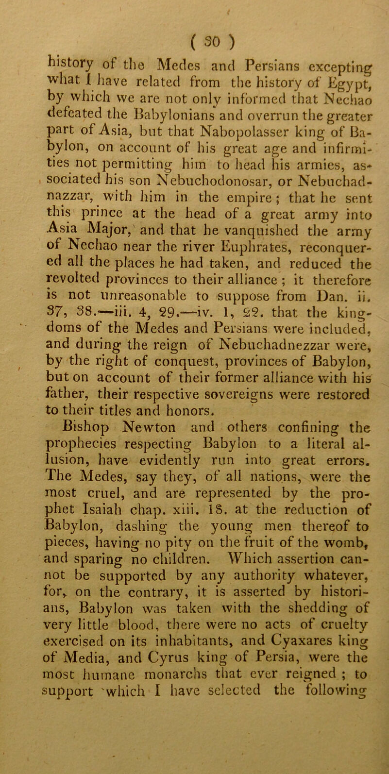 history of the Medes and Persians excepting what I have related from the history of Egypt, by which we are not only informed that Nechao defeated the Babylonians and overran the greater part of Asia, but that Nabopolasser king of Ba- bylon, on account of his great age and infirmi- ties not permitting him to head his armies, as- sociated his son Nebuchodonosar, or Nebuchad- nazzar, with him in the empire; that he sent this prince at the head of a great army into Asia Major, and that he vanquished the army of Nechao near the river Euphrates, reconquer- ed all the places he had taken, and reduced the revolted provinces to their alliance ; it therefore is not unreasonable to suppose from Dan. ii. 37, 38.—iii, 4, 29.—iv. 1, 22. that the king- doms of the Medes and Persians were included, and during the reign of Nebuchadnezzar were, by the right of conquest, provinces of Babylon, but on account of their former alliance with his father, their respective sovereigns were restored to their titles and honors. Bishop Newton and others confining the prophecies respecting Babylon to a literal al- lusion, have evidently run into great errors. The Medes, say they, of all nations, were the most cruel, and are represented by the pro- phet Isaiah chap. xiii. IS. at the reduction of Babylon, dashing the young men thereof to pieces, having no pity on the fruit of the womb, and sparing no children. Which assertion can- not be supported by any authority whatever, for,, on the contrary, it is asserted by histori- ans, Babylon was taken with the shedding of very little blood, there were no acts of cruelty exercised on its inhabitants, and Cyaxares king of Media, and Cyrus king of Persia, were the most humane monarchs that ever reigned ; to support which I have selected the following