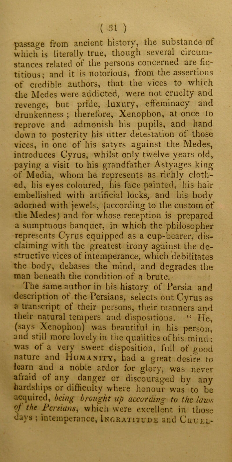 passage from ancient history, the substance of which is literally true, though several circum- stances related ol the persons concerned are fic- titious; and it is notorious, from the assertions of credible authors, that the vices to which the Medes were addicted, were not cruelty and revenge, but pride, luxury, effeminacy and drunkenness ; therefore, Xenophon, at once to reprove and admonish his pupils, and hand down to posterity his utter detestation of those vices, in one of his satyrs against the Medes, introduces Cyrus, whilst only twelve years old, paying a visit to his grandfather Astyages king of Media, whom he represents as richly cloth- ed , his eyes coloured, his face painted, his hair embellished with artificial locks, and his body adorned with jewels, (according to the custom of the Medes) and for whose reception is prepared a sumptuous banquet, in which the philosopher represents Cyrus equipped as a cup-bearer, dis- claiming with the greatest irony against the de- structive vices of intemperance, which debilitates the body, debases the mind, and degrades the man beneath the condition of a brute. The same author in his history of Persia and description of the Persians, selects out Cyrus as a transcript of their persons, their manners and their natural tempers and dispositions. “ He, (says Xenophon) was beautiful in his person, and still more lovely in the qualities of his mind: was of a very sweet disposition, full of good nature and Humanity, had a great desire to learn and a noble ardor for glory, was never afraid of any danger or discouraged by any hardships or difficulty where honour was to be acquired, being brought up according to the lam- of the Persians, which were excellent in those days ; intemperance, Ingratitude and Cruel-