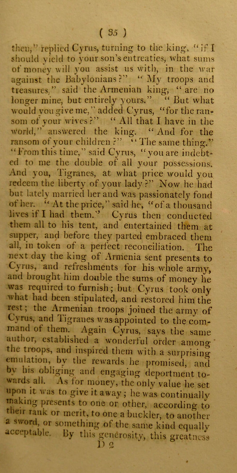 then/’ replied Cyrus, turning to the king, “if I should yield to your son’s entreaties, what sums of money will you assist us with, in the war against the Babylonians?” “My troops and treasures/’ said the Armenian king, “are no longer mine, but entirely yours.” “ But what would you give me, added Cyrus, “for the ran- som of your wives?” “ All that I have in the world,” answered the king. “And for the ransom of your children ?” “ The same thing.” “From this time,” said Cyrus, “ you are indebt* ed to me the double of all your possessions. And you, Tigranes, at what price would you redeem the liberty of your lady ?” Now he had but lately married her and was passionate!)7 fond of her. “ At the price,” said he, “of a thousand lives if I had them.” Cyrus then conducted them all to his tent, and entertained them at supper, and before they parted embraced them all, in token of a perfect reconciliation. The next day the king of Armenia sent presents to Cyrus, and refreshments for his whole army, and brought him double the sums of money he was required to furnish; but Cyrus took only what had been stipulated, and restored him the rest; the Armenian troops joined the army of Cyrus, and Tigranes was appointed to the com- mand ot them. Again Cyrus, says the same author, established a wonderful order among' the troops, and inspired them with a surprising emulation, by the rewards he promised, and by bis obliging and engaging deportment to- wards all. As for money, the only value lie set upon it was to give it away ; lie was continually making presents to one or other, according to their rank or merit, to one a buckler, to another a sword or something of the same kind equally acceptable. By this generosity, this greatness