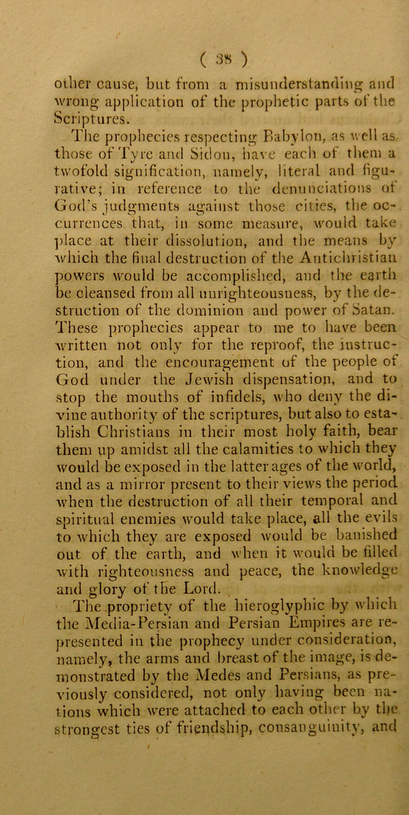 ( 35 ) other cause, but from a misunderstanding and wrong application of the prophetic parts of the Scriptures. The prophecies respecting Babylon, as well as- those of Tyre and Sidou, have each of them a twofold signification, namely, literal and figu- rative; in reference to the denunciations of God’s judgments against those cities, the oc- currences that, in some measure, would take place at their dissolution, and the means by which the final destruction of the Antichristian powers would be accomplished, and the earth be cleansed from all unrighteousness, by the de- struction of the dominion and power of Satan. These prophecies appear to me to have been written not only for the reproof, the instruc- tion, and the encouragement of the people of God under the Jewish dispensation, and to stop the mouths of infidels, who deny the di- vine authority of the scriptures, but also to esta- blish Christians in their most holy faith, bear them up amidst all the calamities to which they would be exposed in the latter ages of the world, and as a mirror present to their views the period when the destruction of all their temporal and spiritual enemies would take place, all the evils to which they are exposed would be banished out of the earth, and when it would be filled with righteousness and peace, the knowledge and glory of the Lord. The propriety of the hieroglyphic by which the Media-Persian and Persian Empires are re- presented in the prophecy under consideration, namely, the arms and breast of the image, is de- monstrated by the Medes and Persians, as pre- viously considered, not only having been na- tions which were attached to each other by the strongest ties of friendship, consanguinity, anc{