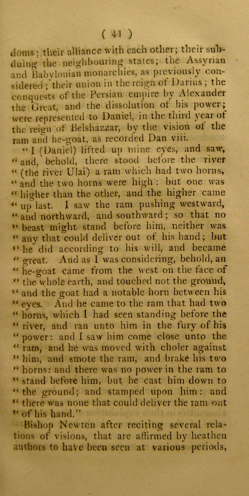tioms their alliance with each other; their sub- duing the neighbouring states, the Assy nan and Babvlonian monarchies, as previously con- sidered ; their union in the reign of Darius ; the conquests of the Persian empire by Alexander the Great, and the dissolution of his power; were represented to Daniel, in the third year of the reign of Belshazzar, by the vision ot the ram and he-goat, as recorded Dan viii. “I (Daniel) lifted up mine eyes, and saw, “ and, behold, there stood before the river “ (the river Ulai) a ram which had two horns, “ and the two horns were high : but one was “ higher than the other, and the higher came ■“up3last. I saw the ram pushing westward, “ and northward, and southward; so that no beast might stand before him, neither was “ any that could deliver out of his hand; but “ he^ did according to his will, and became “ great. And as I was considering, behold, an “ he-goat came from the west on the face of “ the whole earth, and touched not the ground, “ and the goat had a notable horn between his “ eyes. And he came to the ram that had two “ horns, which I had seen standing before the “ river, and ran unto him in the fury of his “ power: and I saw him come close unto the u ram, and he was moved with choler against u him, and smote the ram, and brake his two “ horns: and there was no power in the ram to <c stand before him, but he cast him down to “ the ground; and stamped upon him: and “ there was none that could deliver the ram out of his hand.” Bishop Newtcn after reciting several rela- tions of visions, that are affirmed by heathen authors to have been seeu at various periods,