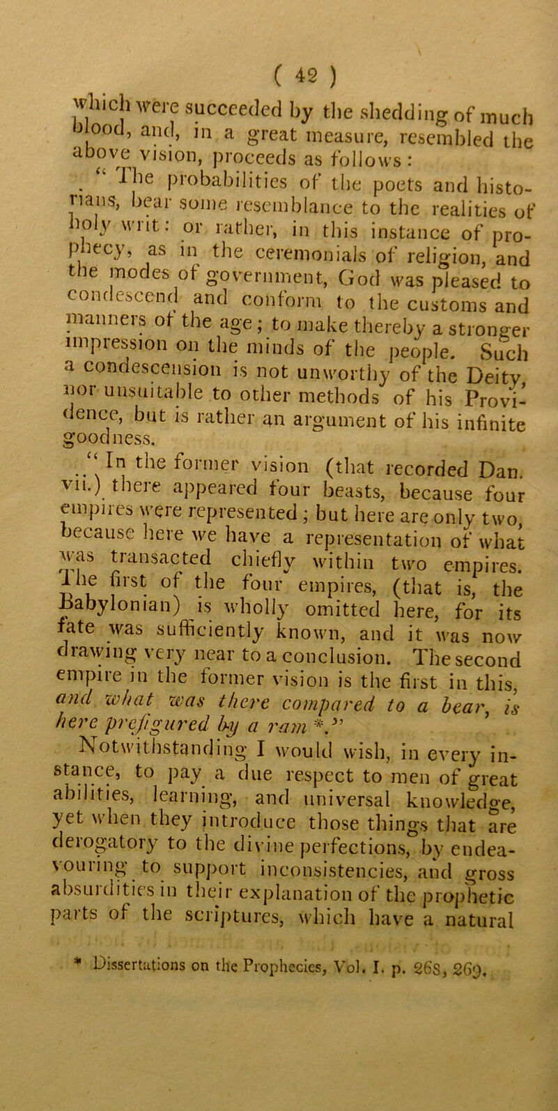 ( *2 ) which were succeeded by the shedding of much od, and, m a great measure, resembled the above vision, proceeds as follows: Ihe probabilities of the poets and histo- nans, bear some resemblance to the realities of mly writ: or rather, in this instance of pro- phecy, as in the ceremonials of religion, and the modes of government, God was pleased to condescend and conform to the customs and manners of the age; to make thereby a stronger impression on the minds of the people. Such a condescension is not unworthy of the Deity nor unsuitable to other methods of his Provi- dence, but is rather an argument of his infinite goodness. “ In the former vision (that recorded Dan. vn.) theie appeared tour beasts, because four empires were represented ; but here are only two, because here we have a representation of what was transacted chiefly within two empires. Ihe first of the four empires, (that is, the Babylonian) is wholly omitted here, for its fate was sufficiently known, and it was now drawing very near to a conclusion. The second empire in the former vision is the first in this, and what was there compared to a bear, is here prefigured by a ram V’ Notwithstanding I would wish, in every in- stance, to pay a due respect to men of great abilities, learning, and universal knowledge, yet when they introduce those things that are derogatory to the divine perfections, by endea- vouring to support inconsistencies, and gross absurdities in their explanation of the prophetic parts of the scriptures, which have a natural * Dissertations on the Prophecies, Vol. I. p. 26s, 26'J.