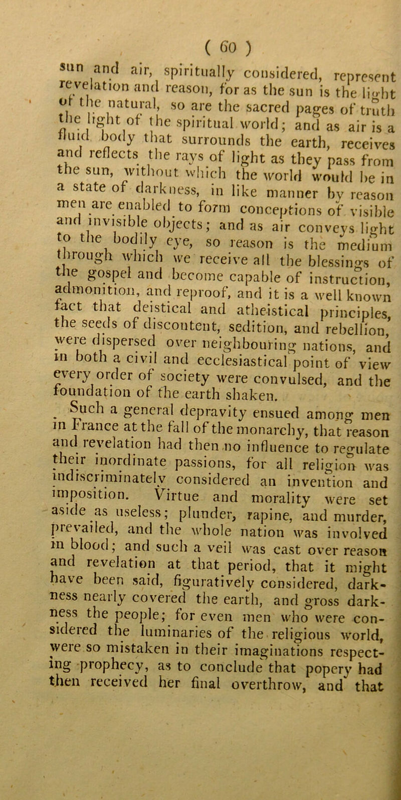 sun and air, spiritually considered, represent revelation and reason, for as the sun is the li»-ht Jy , c natu!*al» so are the sacred pages of truth the light of the spiritual world; and as air is a ,l ^0<1y that surrounds the earth, receives and reflects the rays of light as they pass from the sun, without which the world would he in a state of darkness, in like manner by reason men are enabled to form conceptions of visible anf invisible objects; and as air conveys light o the bodily eye, so reason is the medium through which we receive all the blessings of the gospel and become capable of instruction, admonition, and reproof, and it is a well known fact that deistical and atheistical principles the seeds of discontent, sedition, and rebellion ’ weie dispersed over neighbouring nations, and in both a civil and ecclesiastical point of view every order of society were convulsed, and the foundation of the earth shaken. . a general depravity ensued among men in Fiance at the fall of the monarchy, that reason and reveiation had then no influence to regulate their inordinate passions, for all religion was indiscriminately considered an invention and imposition. Virtue and morality were set aside as useless; plunder, rapine, and murder, prevailed, and the whole nation was involved in blood; and such a veil was cast over reason and revelation at that period, that it might have been said, figuratively considered, dark- ness nearly covered the earth, and gross dark- ness the people; for even men who were con- sideied the luminaries of the religious world, were so mistaken in their imaginations respect- ing prophecy, as to conclude that popery had then received her final overthrow, and' that