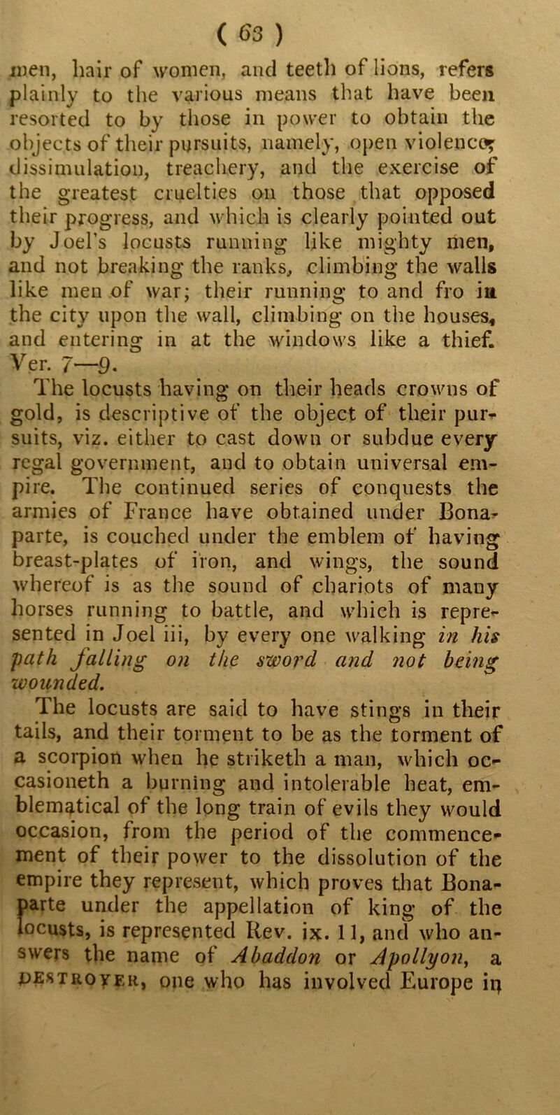 men, hair of women, and teeth of lions, refers plainly to the various means that have been resorted to by those in power to obtain the objects of their pursuits, namely, open violence?: dissimulation, treachery, and the exercise of the greatest cruelties on those that opposed their progress, and which is clearly pointed out by Joel’s locusts running like mighty men, and not breaking the ranks, climbing the walls like men of war; their running to and fro iu the city upon the wall, climbing on the houses* and entering in at the windows like a thief. Ver. 7—9- The locusts having on their heads crowns of gold, is descriptive of the object of their pur- suits, viz. either to cast down or subdue every regal government, and to obtain universal em- pire. The continued series of conquests the armies of France have obtained under Bona- parte, is couched under the emblem of having breast-plates of iron, and wings, the sound whereof is as the sound of chariots of many horses running to battle, and which is repre- sented in Joel iii, by every one walking in his path falling on the sword and not being wounded. The locusts are said to have stings in their tails, and their torment to be as the torment of a scorpion when he striketh a man, which oc- casioneth a burning and intolerable heat, em- blematical of the long train of evils they would occasion, from the period of the commence- ment of their power to the dissolution of the empire they represent, which proves that Bona- parte under the appellation of king of the locusts, is represented Rev. ix. 11, and who an- swers the name of Abaddon or Apollyon, a pest rover, one who has involved Europe ip