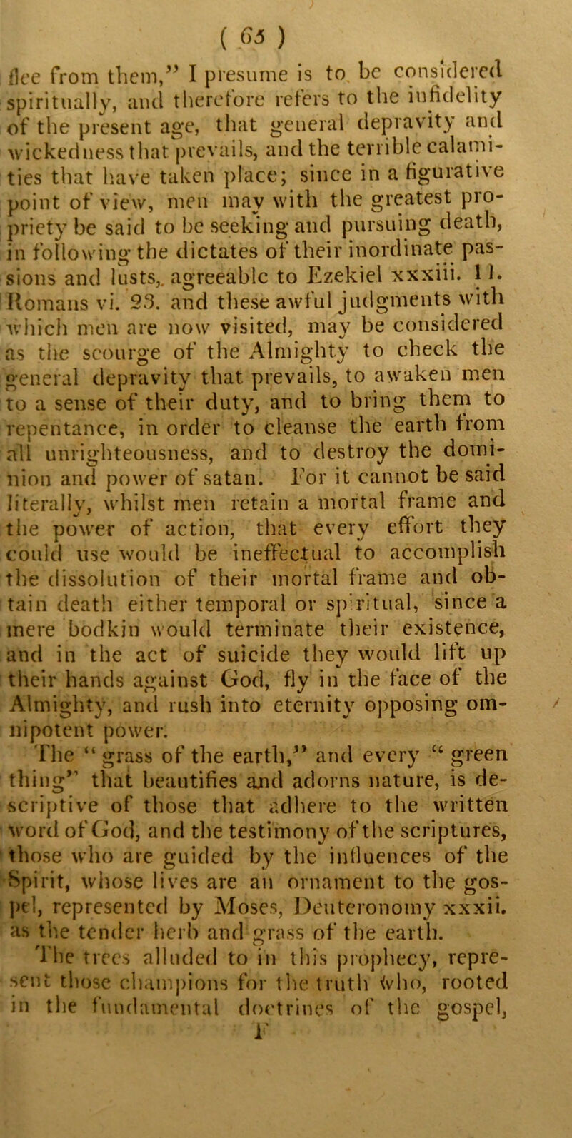 flee from them,” I presume is to be considered spiritually, and therefore refers to the infidelity of the present age, that general depravity and wickedness that prevails, and the terrible calami- ties that have taken place; since in a figurative point of view, men may with the greatest pro- priety be said to be seeking and pursuing death, in following the dictates of their inordinate pas- sions and lusts,, agreeable to Ezekiel xxxiii. 11. Romans vi. 23. and these awful judgments with which men are now visited, may be considered as the scourge of the Almighty to check the general depravity that prevails, to awaken men to a sense of their duty, and to bring them to repentance, in order to cleanse the earth from all unrighteousness, and to destroy the domi- nion and power of satan. For it cannot be said literally, whilst men retain a mortal frame and the power of action, that every effort they could use would be ineffectual to accomplish the dissolution of their mortal frame and ob- tain death either temporal or spiritual, since a mere bodkin would terminate their existence, and in the act of suicide they would lift up their hands against God, fly in the face of the Almighty, and rush into eternity opposing om- nipotent power. The “ grass of the earth,” and every u green thing” that beautifies and adorns nature, is de- scriptive of those that adhere to the written word of God, and the testimony of the scriptures, those who are guided by the influences of the Spirit, whose lives are an ornament to the gos- pel, represented by Moses, Deuteronomy xxxii. as the tender herb and grass of the earth. The trees alluded to in this prophecy, repre- sent those champions for the truth <vho, rooted in the fundamental doctrines of the gospel, V