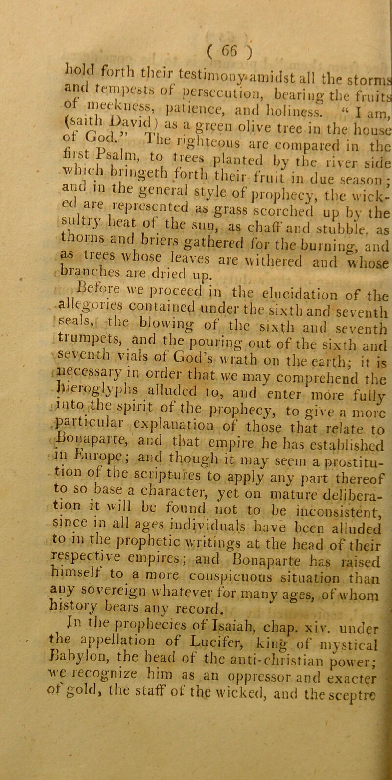 hold forth their testimony-amidst all the storms 1 pests ot persecution, bearing the fruits of meekuess, patience, and holiness. “I am, (sauli David) as a green olive tree in the house * lc> r’g'htepus are compared in the ns sa in, to tiees planted by the river side vvl idi bnngeth forth their fruit in due season; ano in the general style of prophecy, the wick- id aie iepresented as grass scorched up by the sultiy heat of the sun, as chaff and stubble, as thorns and briers gathered for the burning, and fS trees whose leaves are withered and whose blanches are dried up. Before we proceed in the elucidation of the allegories contained under the sixth and seventh seals, (lie blowing of the sixth and seventh ti umpets, and the pouring out of the sixth and seventh vials of God’s wrath on the earth: it is inecessary in order that we may comprehend the fneioglyphs alluded to, and enter more fully into the spirit of the prophecy, to give a more .particular explanation of those that relate to .bonaparte, and that empire he has established in hurope; and though it may seem a prostitu- tion or the scriptures to apply any part thereof to so base a character, yet on mature delibera- tion it will be found not to be inconsistent, since in all ages individuals have been alluded to m the prophetic writings at the head of their respective empires; and Bonaparte has raised himself to a more conspicuous situation than any sovereign whatever for many ages, of whom history bears any record. 1 Jn the prophecies of Isaiah, chap. xiv. under tne appellation of Lucifer, king of mystical Babylon, the head of the anti-christian power; m e iccognize him as an oppressor and exacter of gold, the staff ot the wicked, and the sceptre