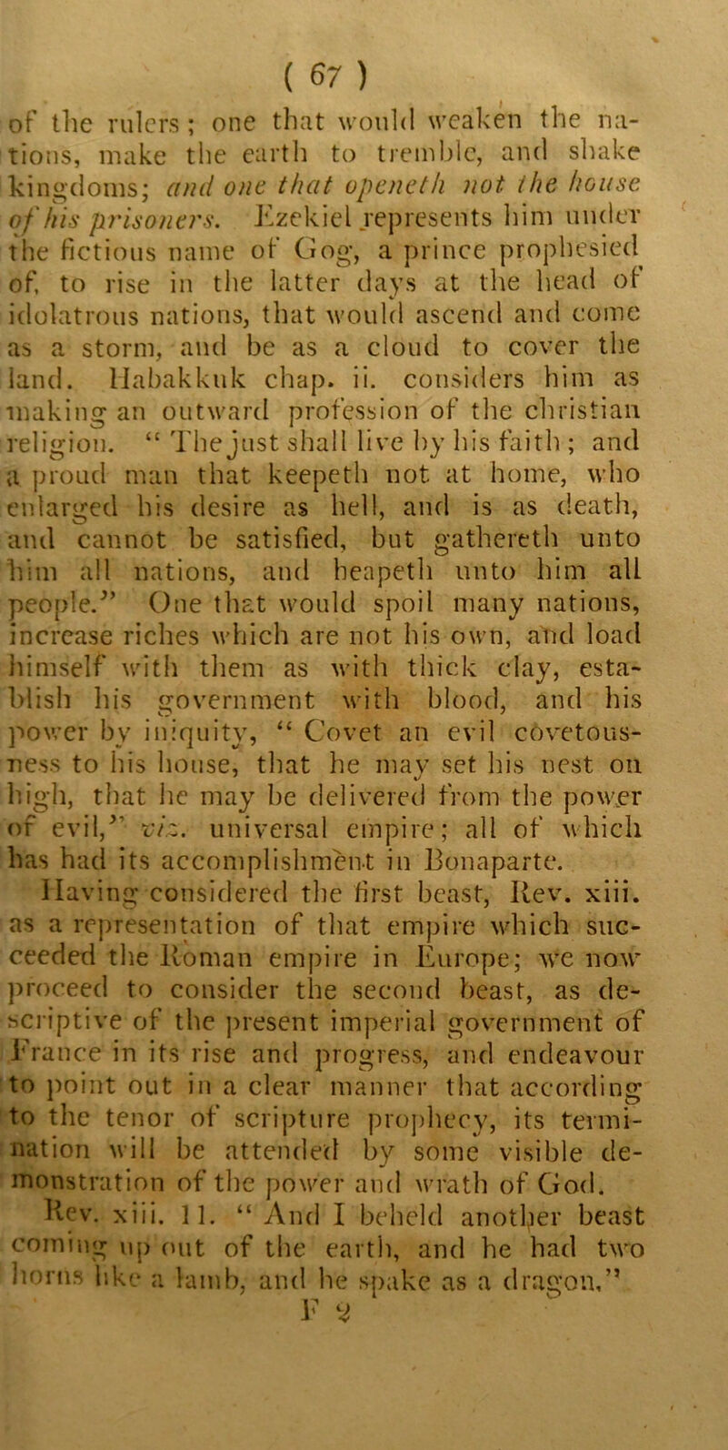 of the rulers ; one that would weaken the na- tions, make the earth to tremble, and shake kingdoms; and one that openet/i not the house of his prisoners. Ezekiel represents him under the fictions name of Gog, a prince prophesied of, to rise in the latter days at the head ol idolatrous nations, that would ascend and come as a storm, and be as a cloud to cover the land. Habakkuk chap. ii. considers him as making an outward profession of the Christian religion. “ The just shall live by his faith ; and a proud man that keepeth not at home, who enlarged his desire as hell, and is as death, and cannot be satisfied, but gathereth unto him all nations, and beapeth unto him all people/’ One that would spoil many nations, increase riches which are not his own, and load himself with them as with thick clay, esta- blish his government with blood, and his power by iniquity, “ Covet an evil covetous- ness to his house, that he mav set his nest on high, that he may be delivered from the power of evil,” viz. universal empire; all of which has had its accomplishment in Bonaparte. Having considered the first beast, Rev. xiii. as a representation of that empire which suc- ceeded the Roman empire in Europe; we now proceed to consider the second beast, as de- scriptive of the present imperial government of France in its rise and progress, and endeavour to point out in a clear manner that according to the tenor of scripture prophecy, its termi- nation will be attended by some visible de- monstration of tbe power and wrath of God. Rev. xiii. 11. “ And I beheld another beast coming up out of the earth, and he had two horns like a lamb, and he spake as a dragon,” F 3