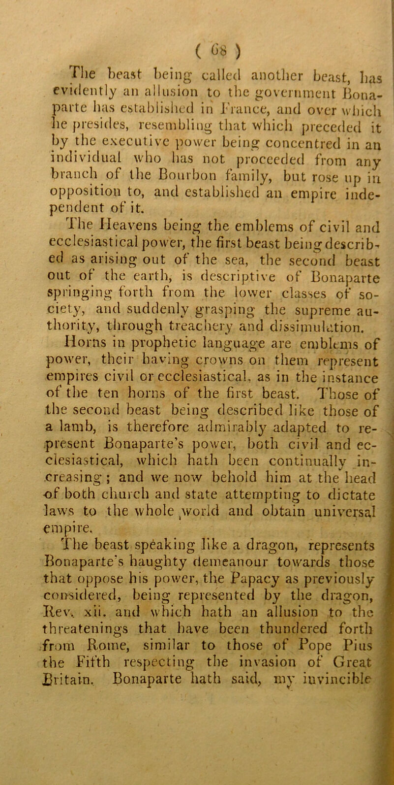 The beast being called another beast, has evidently an allusion to the government Bona- parte has established in Trance, and over which, he presides, resembling that which preceded it by the executive power being concentred in an individual who has not proceeded from any branch of the Bourbon family, but rose up in opposition to, and established an empire inde- pendent of it. The Heavens being the emblems of civil and ecclesiastical power, the first beast being describ- ed as arising out of the sea, the second beast out of the earth, is descriptive of Bonaparte springing forth from the lower classes of so- ciety, and suddenly grasping the supreme au- thority, through treachery and dissimulation. Horns in prophetic language are emblems of power, their having crowns on them represent empires civd or ecclesiastical, as in the instance of the ten horns of the first beast. Those of the second beast being described like those of a lamb, is therefore admirably adapted to re- present Bonaparte’s power, both civil and ec- clesiastical, which hath been continually in- creasing ; and we now behold him at the head of both church and state attempting to dictate laws to the whole world and obtain universal empire. The beast speaking like a dragon, represents Bonaparte's haughty demeanour towards those that oppose his power, the Papacy as previously- considered, being represented by the dragon, Rev, xii. and which hath an allusion to the threatenings that have been thundered forth from Rome, similar to those of Pope Pius the Fifth respecting the invasion of Great Britain, Bonaparte hath said, my invincible