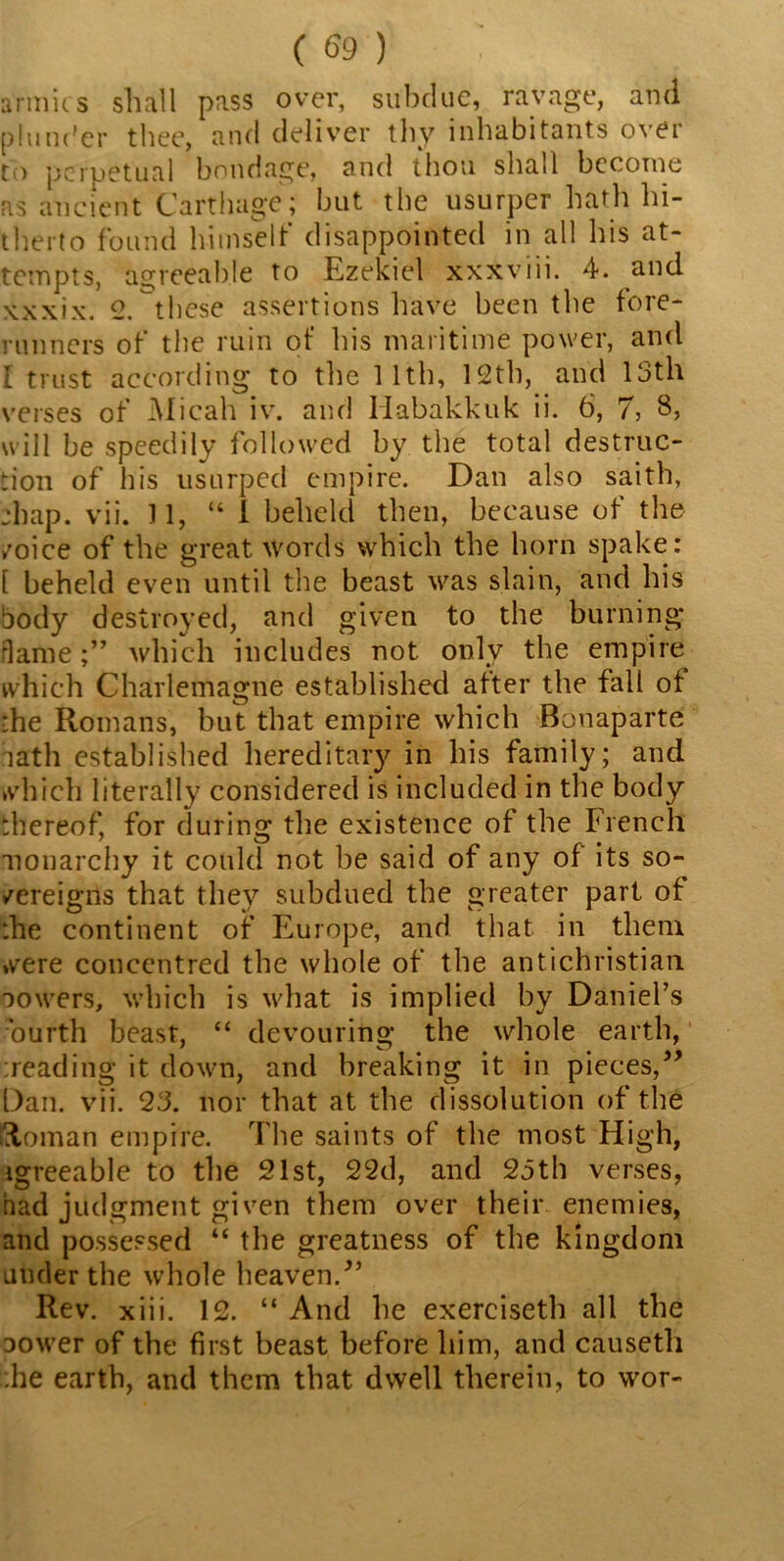 armies shall pass over, subdue, ravage, and plunder thee, and deliver thy inhabitants over to perpetual bondage, and thou shall become as ancient Carthage; but the usurper hath hi- therto found himself disappointed in all his at- tempts, agreeable to Ezekiel xxxviii. 4. and xxxix. 2.these assertions have been the fore- runners of the ruin of his maritime power, and I trust according to the 11th, 12th, and 13th verses of Micah iv. and Habakkuk ii. 6, 7, 8, will be speedily followed by the total destruc- tion of his usurped empire. Dan also saith, :bap. vii. 11, “1 beheld then, because of the /oice of the great words which the horn spake: [ beheld even until the beast was slain, and his body destroyed, and given to the burning* rlamewhich includes not only the empire which Charlemagne established after the fall of the Romans, but that empire which Bonaparte lath established hereditary in his family; and which literally considered is included in the body thereof, for during the existence of the French monarchy it could not be said of any of its so- /ereigns that they subdued the greater part of the continent of Europe, and that in them were concentred the whole of the antichristian lowers, which is what is implied by Daniel’s ourth beast, “ devouring the whole earth, treading it down, and breaking it in pieces,” Dan. vii. 23. nor that at the dissolution of the Roman empire. The saints of the most High, igreeable to the 21st, 22d, and 23th verses, had judgment given them over their enemies, and possessed “ the greatness of the kingdom under the whole heaven/’ Rev. xiii. 12. “ And he exerciseth all the lower of the first beast before him, and eausetli .he earth, and them that dwell therein, to wor-