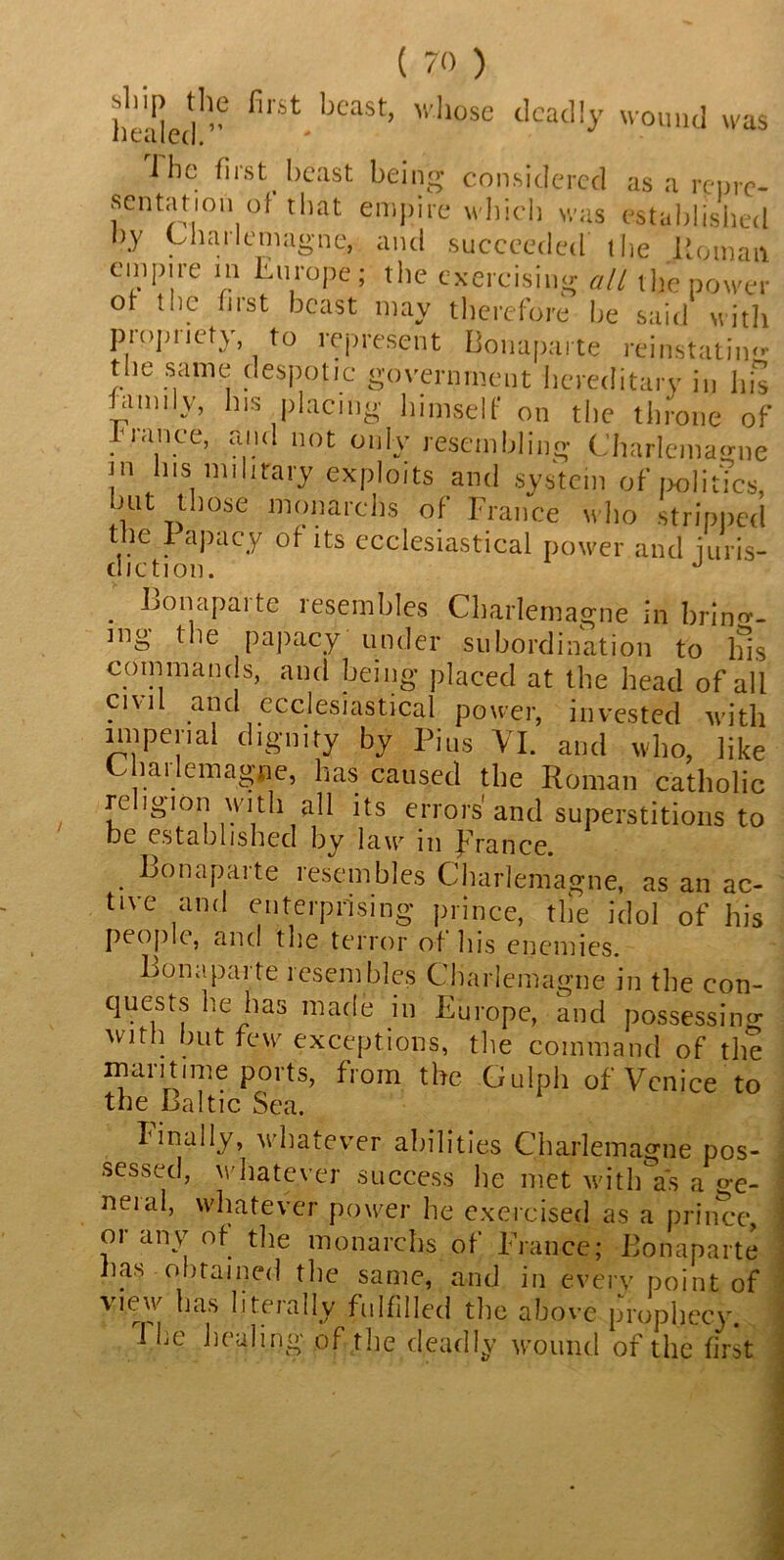 first, bcast) ,|lose deadly wound was J ho first beast being considered as a re ore- sentation of that empire which was established by Charlemagne, and succeeded the Roman empire in Europe; the exercising all the power of the hist beast may therefore he said with piopuety to represent Bonaparte reinstating the same despotic government hereditary in his family, his placing himself on the throne of 1 ranee, and not only resembling Charlemagne !n Ills mihrary exploits and system of politics, mt those monarclis of France who stripped the I apacy of its ecclesiastical power and iuris- diction. J . Bonaparte resembles Charlemagne in bring- ing the papacy under subordination to Ins commands, and being- placed at the head of all civil and ecclesiastical power, invested with imperial dignity by Pius VI. and who, like Charlemagne, has caused the Roman catholic religion with all its errors'and superstitions to be established by law m France. Bonaparte resembles Charlemagne, as an ac- tive and enterprising prince, the idol of his people, and the terror of his enemies. Bonaparte resembles Charlemagne in the con- quests he has made in Europe, and possessing with hut few exceptions, the command of the maritime ports, from the Gulph of Venice to the Baltic Sea. Iinally, whatever abilities Charlemagne pos- sessed, whatever success lie met with as a ge- neial, whatever power he exercised as a prince, or any of the monarchs of France; Bonaparte lias obtained the same, and in everv point of view has literally fulfilled the above prophecy. 1 he healing of the deadly wound of the first