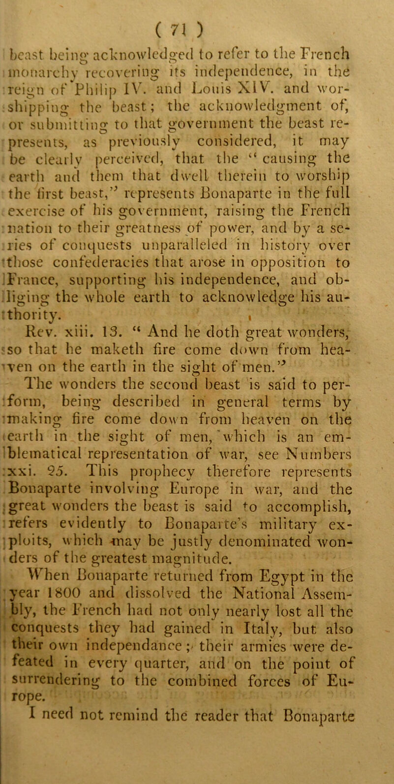 beast being acknowledged to refer to the French monarchy recovering its independence, in the reign of Philip IV. and Louis XIV”. and wor- shipping the beast; the acknowledgment of, or submitting to that government the beast re- presents, as previously considered, it may be clearly perceived, that the “ causing the earth and them that dwell therein to worship the iirst beast,0 represents Bonaparte in the full exercise of his government, raising the French nation to their greatness of power, and by a se- ries of conquests unparalleled in history over those confederacies that arose in opposition to France, supporting his independence, and ob- liging the whole earth to acknowledge his au- thority. , Rev. xiii. 13. “ And he doth great wonders, so that he maketh lire come clown from hea- ven on the earth in the sight of men. ° The wonders the second beast is said to per- form, being described in general terms by making fire come down from heaven on the earth in the sight of men,'which is an em- blematical representation of war, see Numbers xxi. 95. This prophecy therefore represents Bonaparte involving Europe in war, and the great wonders the beast is said to accomplish, refers evidently to Bonaparte’s military ex- ploits, which vnav be justly denominated won- ders of the greatest magnitude. When Bonaparte returned from Egypt in the year 1800 and dissolved the National Assem- bly, the French had not only nearly lost all the conquests they had gained in Italy, but also their own independanee ;> their armies were de- feated in every quarter, and on the point of surrendering to the combined forces of Eu- rope. I need not remind the reader that Bonaparte